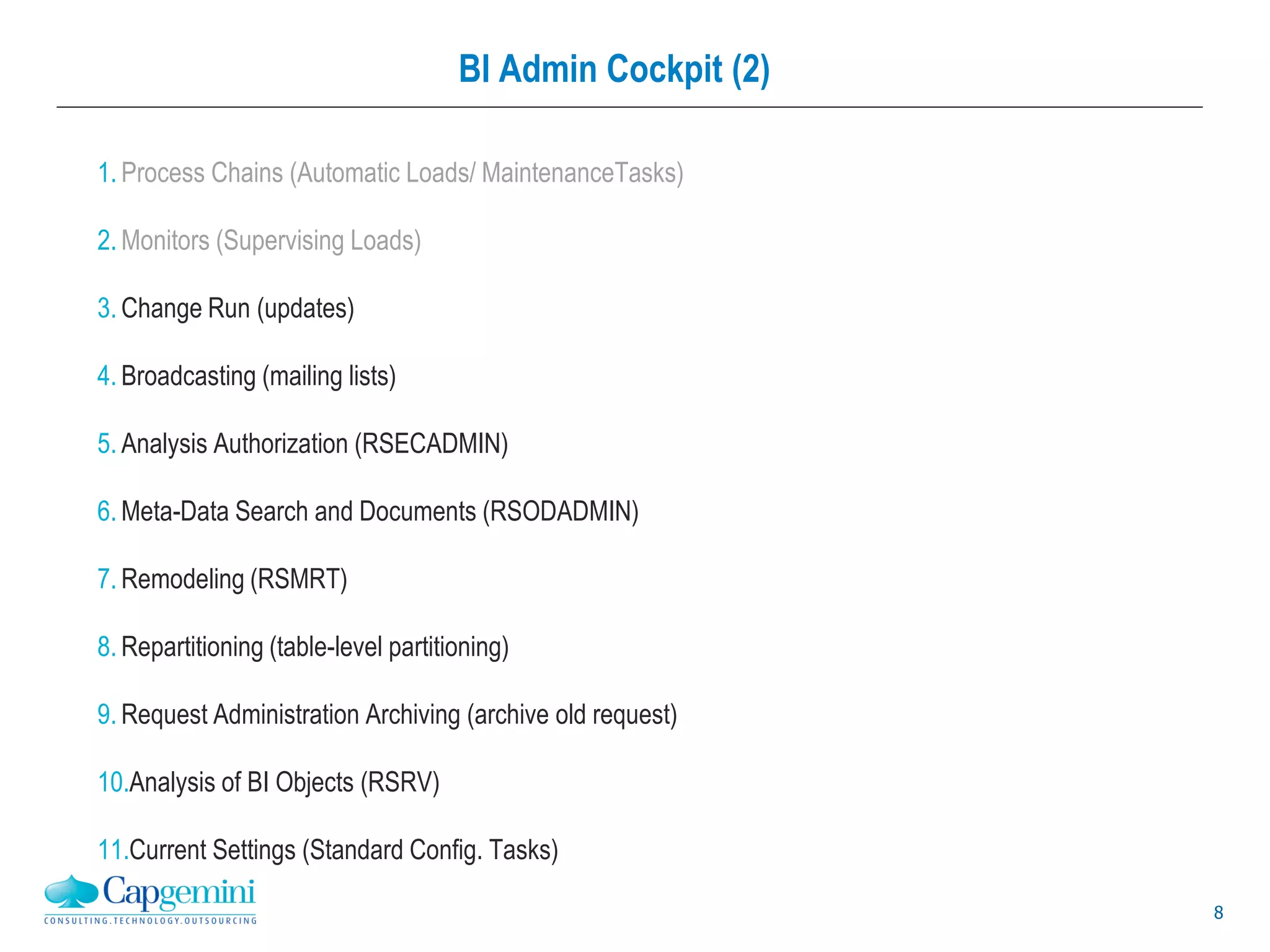 8
BI Admin Cockpit (2)
1.
2.
3. Change Run (updates)
4. Broadcasting (mailing lists)
5. Analysis Authorization (RSECADMIN)
6. Meta-Data Search and Documents (RSODADMIN)
7. Remodeling (RSMRT)
8. Repartitioning (table-level partitioning)
9. Request Administration Archiving (archive old request)
10.Analysis of BI Objects (RSRV)
11.Current Settings (Standard Config. Tasks)
 
