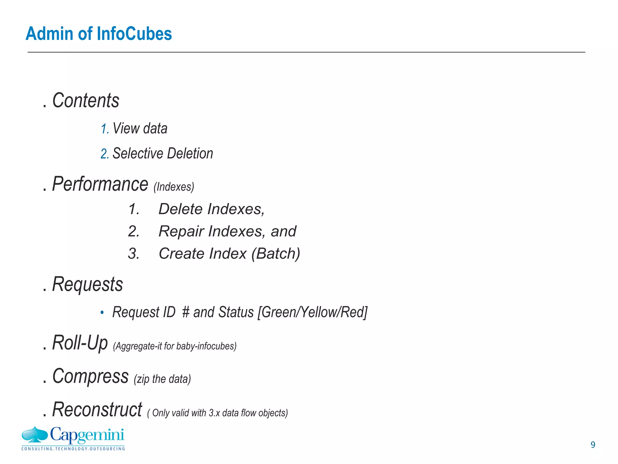 9
Admin of InfoCubes
. Contents
1. View data
2. Selective Deletion
. Performance (Indexes)
1. Delete Indexes,
2. Repair Indexes, and
3. Create Index (Batch)
. Requests
• Request ID # and Status [Green/Yellow/Red]
. Roll-Up (Aggregate-it for baby-infocubes)
. Compress (zip the data)
. Reconstruct ( Only valid with 3.x data flow objects)
 