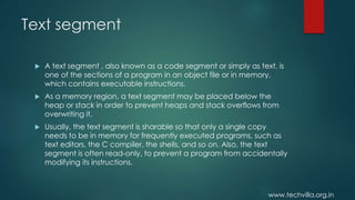 www.techvilla.org.in
Text segment
 A text segment , also known as a code segment or simply as text, is
one of the sections of a program in an object file or in memory,
which contains executable instructions.
 As a memory region, a text segment may be placed below the
heap or stack in order to prevent heaps and stack overflows from
overwriting it.
 Usually, the text segment is sharable so that only a single copy
needs to be in memory for frequently executed programs, such as
text editors, the C compiler, the shells, and so on. Also, the text
segment is often read-only, to prevent a program from accidentally
modifying its instructions.
 