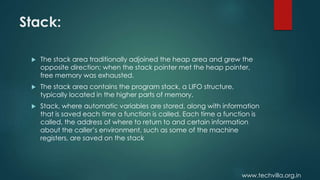www.techvilla.org.in
Stack:
 The stack area traditionally adjoined the heap area and grew the
opposite direction; when the stack pointer met the heap pointer,
free memory was exhausted.
 The stack area contains the program stack, a LIFO structure,
typically located in the higher parts of memory.
 Stack, where automatic variables are stored, along with information
that is saved each time a function is called. Each time a function is
called, the address of where to return to and certain information
about the caller’s environment, such as some of the machine
registers, are saved on the stack
 