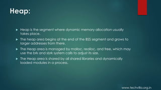 www.techvilla.org.in
Heap:
 Heap is the segment where dynamic memory allocation usually
takes place.
 The heap area begins at the end of the BSS segment and grows to
larger addresses from there.
 The Heap area is managed by malloc, realloc, and free, which may
use the brk and sbrk system calls to adjust its size.
 The Heap area is shared by all shared libraries and dynamically
loaded modules in a process.
 