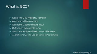 www.techvilla.org.in
What is GCC?
 Gcc is the GNU Project C compiler
 A command-line program
 Gcc takes C source files as input
 Outputs an executable: a.out
 You can specify a different output filename
 Available for you to use on spinlock/coredump
 