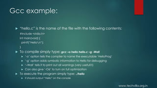 www.techvilla.org.in
Gcc example:
 “hello.c” is the name of the file with the following contents:
#include <stdio.h>
int main(void) {
printf(“Hellon“);
}
 To compile simply type: gcc –o hello hello.c –g -Wall
 ‘-o’ option tells the compiler to name the executable ‘HelloProg’
 ‘-g’ option adds symbolic information to Hello for debugging
 ‘–Wall’ tells it to print out all warnings (very useful!!!)
 Can also give ‘-O6’ to turn on full optimization
 To execute the program simply type: ./hello
 It should output “Hello” on the console
 