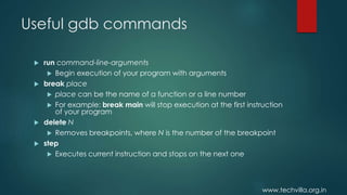 www.techvilla.org.in
Useful gdb commands
 run command-line-arguments
 Begin execution of your program with arguments
 break place
 place can be the name of a function or a line number
 For example: break main will stop execution at the first instruction
of your program
 delete N
 Removes breakpoints, where N is the number of the breakpoint
 step
 Executes current instruction and stops on the next one
 