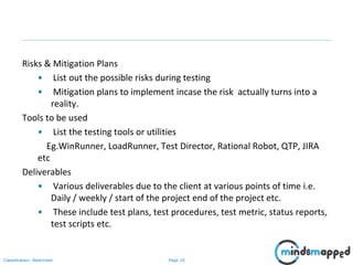 Page 10Classification: Restricted
Risks & Mitigation Plans
• List out the possible risks during testing
• Mitigation plans to implement incase the risk actually turns into a
reality.
Tools to be used
• List the testing tools or utilities
Eg.WinRunner, LoadRunner, Test Director, Rational Robot, QTP, JIRA
etc
Deliverables
• Various deliverables due to the client at various points of time i.e.
Daily / weekly / start of the project end of the project etc.
• These include test plans, test procedures, test metric, status reports,
test scripts etc.
 