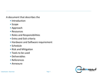 Page 7Classification: Restricted
A document that describes the
• Introduction
• Scope
• Approach
• Resources
• Roles and Responsibilities
• Entry and Exit criteria
• Hardware and Software requirement
• Schedule
• Risk and Mitigation
• Tools to be used
• Deliverables
• References
• Annexure
 