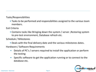 Page 9Classification: Restricted
Tasks/Responsibilities
• Tasks to be performed and responsibilities assigned to the various team
members.
Exit Criteria
• Contains tasks like Bringing down the system / server ,Restoring system
to pre-test environment, Database refresh etc.
Schedule / Milestones
• Deals with the final delivery date and the various milestones dates.
Hardware / Software Requirements
• Details of PC’s / servers required to install the application or perform
the testing
• Specific software to get the application running or to connect to the
database etc.
 