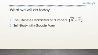 What we will do today
1. The Chinese Characters of Numbers 【零 ~ 十】
2. Self-Study with Google Form
 