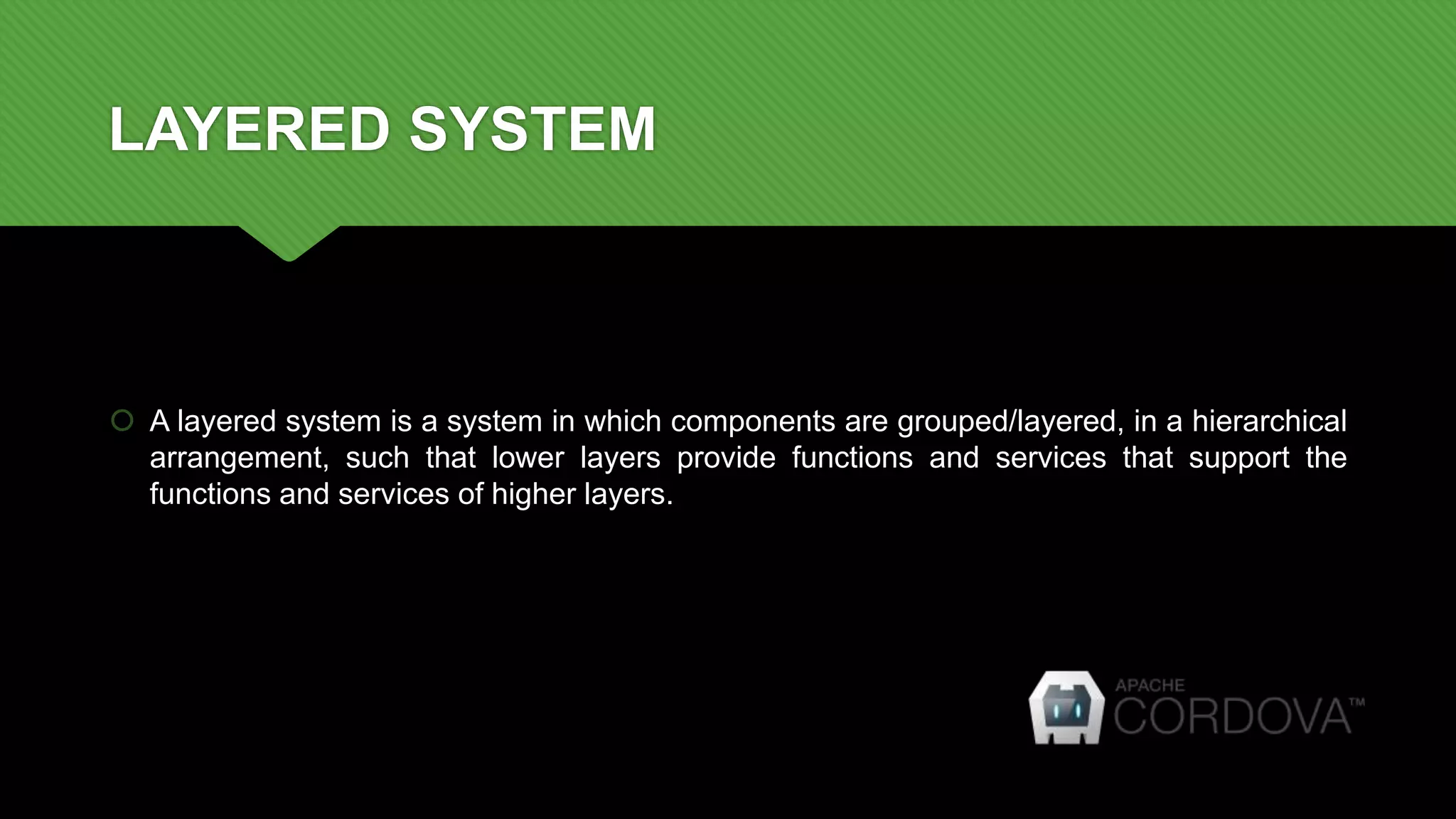 LAYERED SYSTEM
 A layered system is a system in which components are grouped/layered, in a hierarchical
arrangement, such that lower layers provide functions and services that support the
functions and services of higher layers.
 