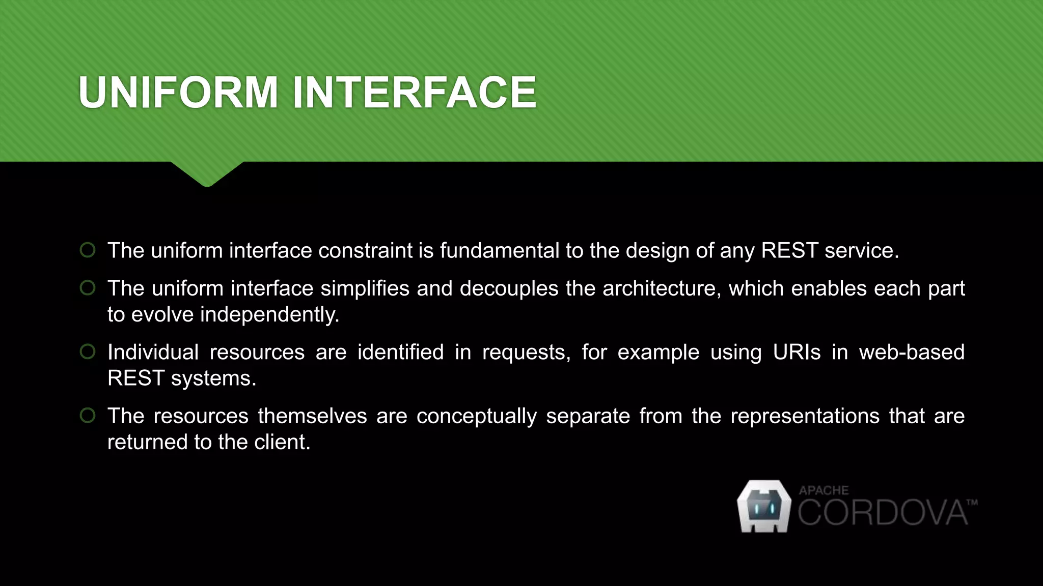 UNIFORM INTERFACE
 The uniform interface constraint is fundamental to the design of any REST service.
 The uniform interface simplifies and decouples the architecture, which enables each part
to evolve independently.
 Individual resources are identified in requests, for example using URIs in web-based
REST systems.
 The resources themselves are conceptually separate from the representations that are
returned to the client.
 