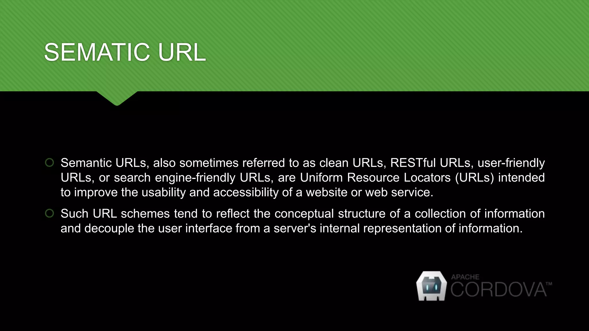 SEMATIC URL
 Semantic URLs, also sometimes referred to as clean URLs, RESTful URLs, user-friendly
URLs, or search engine-friendly URLs, are Uniform Resource Locators (URLs) intended
to improve the usability and accessibility of a website or web service.
 Such URL schemes tend to reflect the conceptual structure of a collection of information
and decouple the user interface from a server's internal representation of information.
 