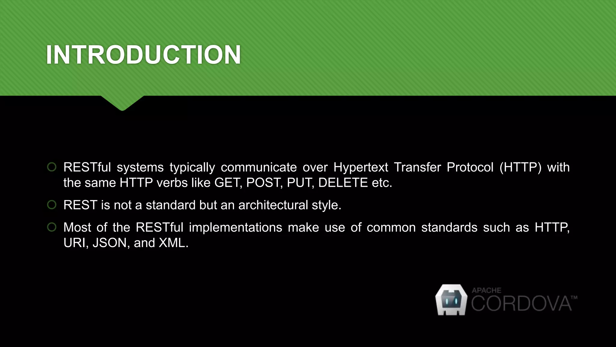 INTRODUCTION
 RESTful systems typically communicate over Hypertext Transfer Protocol (HTTP) with
the same HTTP verbs like GET, POST, PUT, DELETE etc.
 REST is not a standard but an architectural style.
 Most of the RESTful implementations make use of common standards such as HTTP,
URI, JSON, and XML.
 