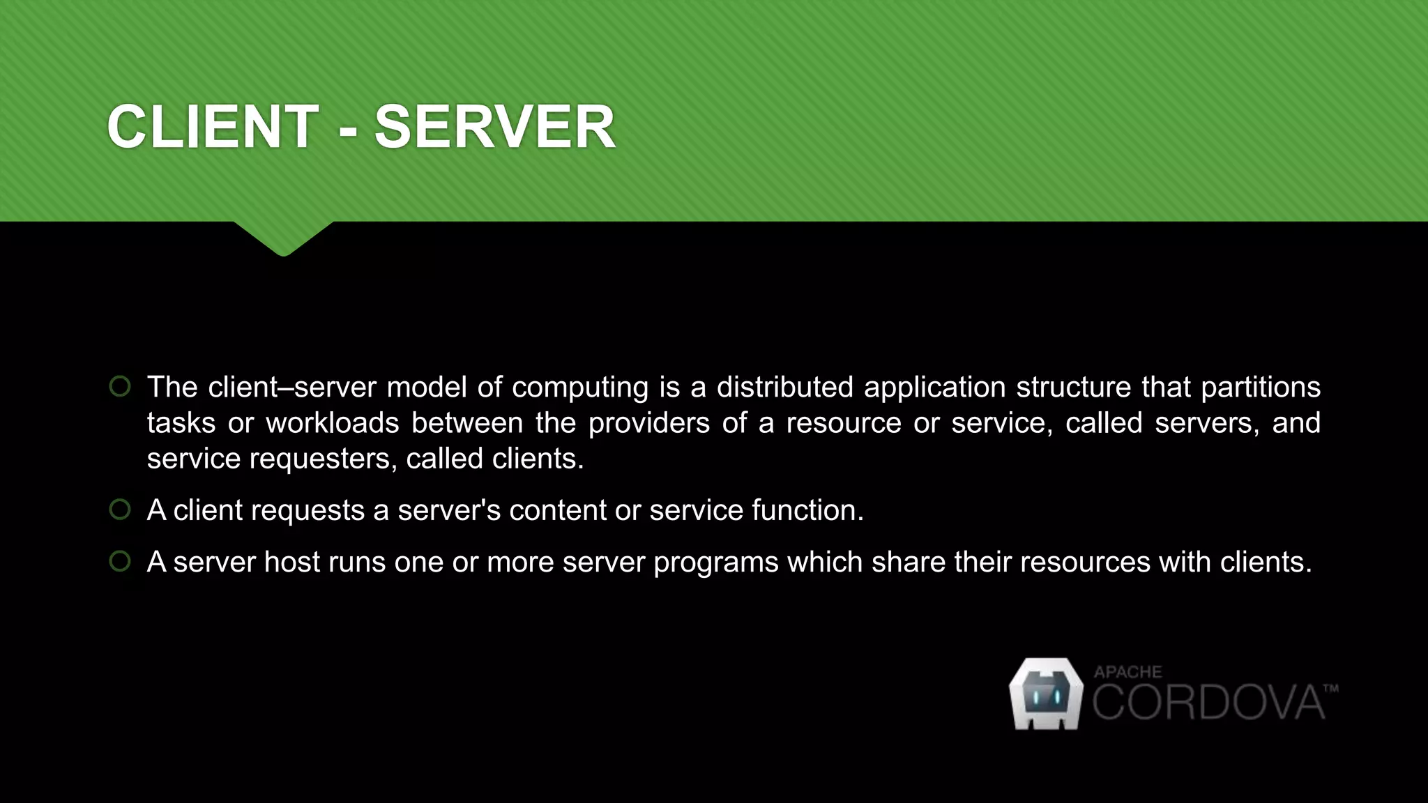 CLIENT - SERVER
 The client–server model of computing is a distributed application structure that partitions
tasks or workloads between the providers of a resource or service, called servers, and
service requesters, called clients.
 A client requests a server's content or service function.
 A server host runs one or more server programs which share their resources with clients.
 