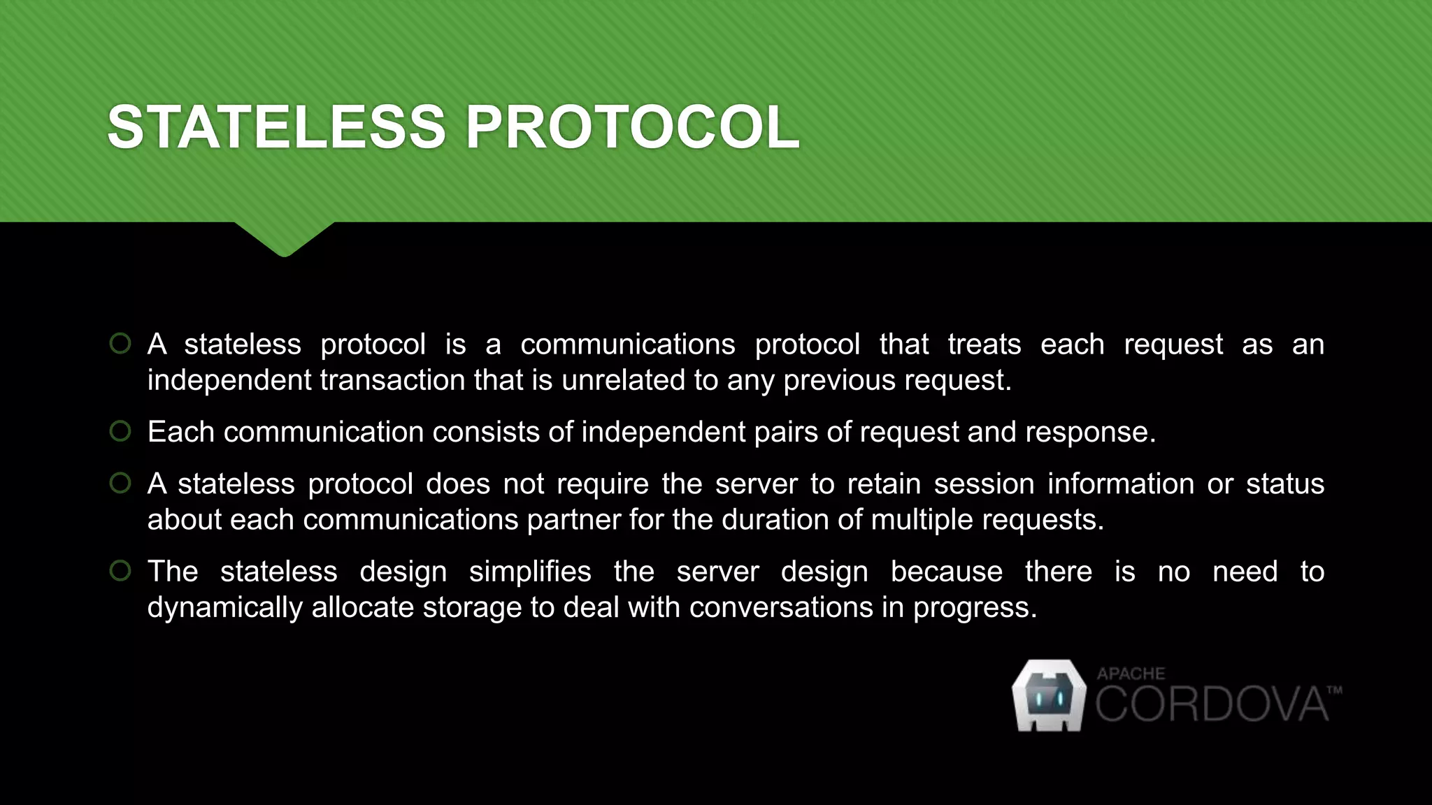 STATELESS PROTOCOL
 A stateless protocol is a communications protocol that treats each request as an
independent transaction that is unrelated to any previous request.
 Each communication consists of independent pairs of request and response.
 A stateless protocol does not require the server to retain session information or status
about each communications partner for the duration of multiple requests.
 The stateless design simplifies the server design because there is no need to
dynamically allocate storage to deal with conversations in progress.
 