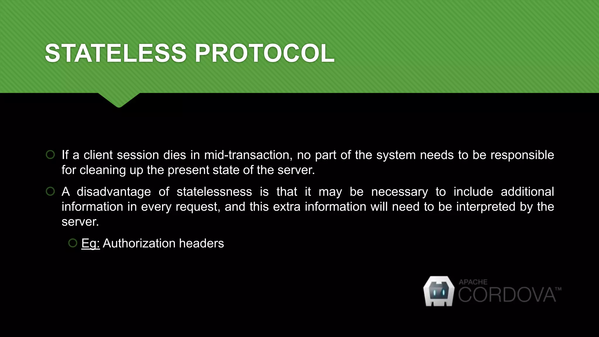 STATELESS PROTOCOL
 If a client session dies in mid-transaction, no part of the system needs to be responsible
for cleaning up the present state of the server.
 A disadvantage of statelessness is that it may be necessary to include additional
information in every request, and this extra information will need to be interpreted by the
server.
 Eg: Authorization headers
 