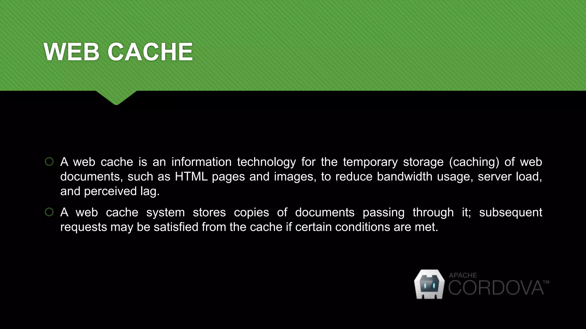 WEB CACHE
 A web cache is an information technology for the temporary storage (caching) of web
documents, such as HTML pages and images, to reduce bandwidth usage, server load,
and perceived lag.
 A web cache system stores copies of documents passing through it; subsequent
requests may be satisfied from the cache if certain conditions are met.
 