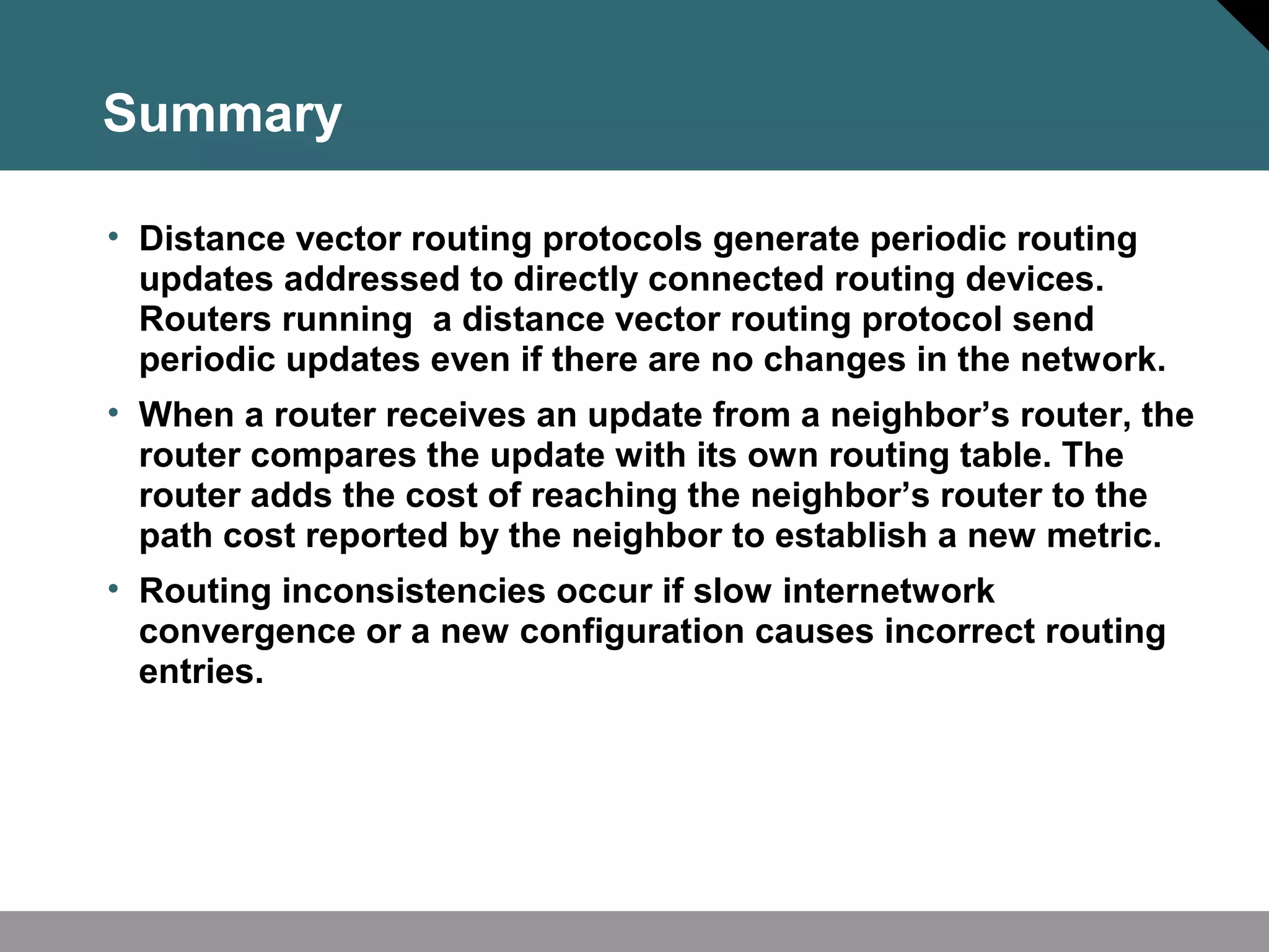 Summary
• Distance vector routing protocols generate periodic routing
updates addressed to directly connected routing devices.
Routers running a distance vector routing protocol send
periodic updates even if there are no changes in the network.
• When a router receives an update from a neighbor’s router, the
router compares the update with its own routing table. The
router adds the cost of reaching the neighbor’s router to the
path cost reported by the neighbor to establish a new metric.
• Routing inconsistencies occur if slow internetwork
convergence or a new configuration causes incorrect routing
entries.
 