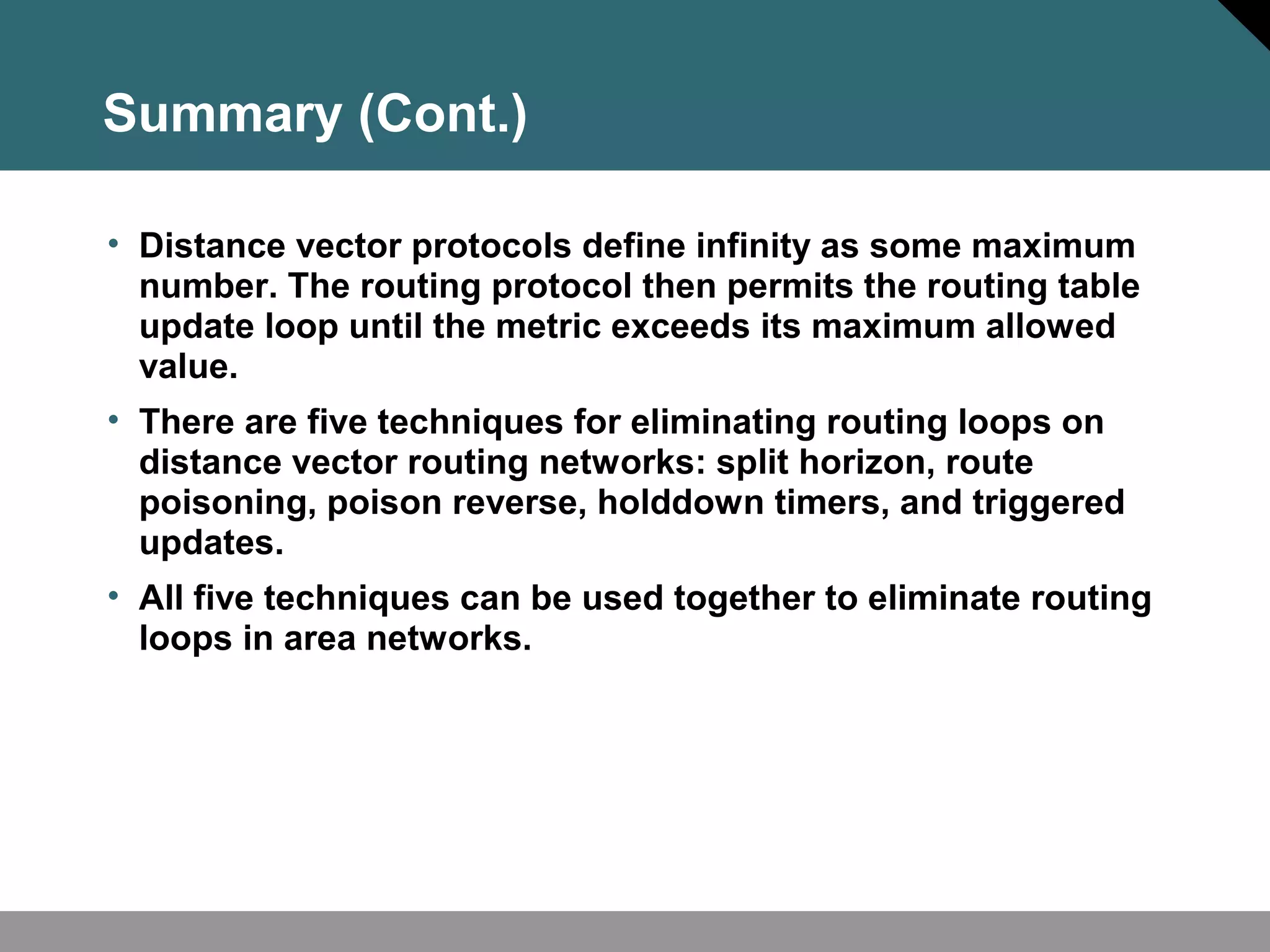 Summary (Cont.)
• Distance vector protocols define infinity as some maximum
number. The routing protocol then permits the routing table
update loop until the metric exceeds its maximum allowed
value.
• There are five techniques for eliminating routing loops on
distance vector routing networks: split horizon, route
poisoning, poison reverse, holddown timers, and triggered
updates.
• All five techniques can be used together to eliminate routing
loops in area networks.
 