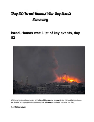 Day 82: Israel-Hamas War Key Events
Summary
Israel-Hamas war: List of key events, day
82
Welcome to our daily summary of the Israel-Hamas war on day 82. As the conflict continues,
we provide a comprehensive overview of the key events that took place on this day.
Key takeaways:
 