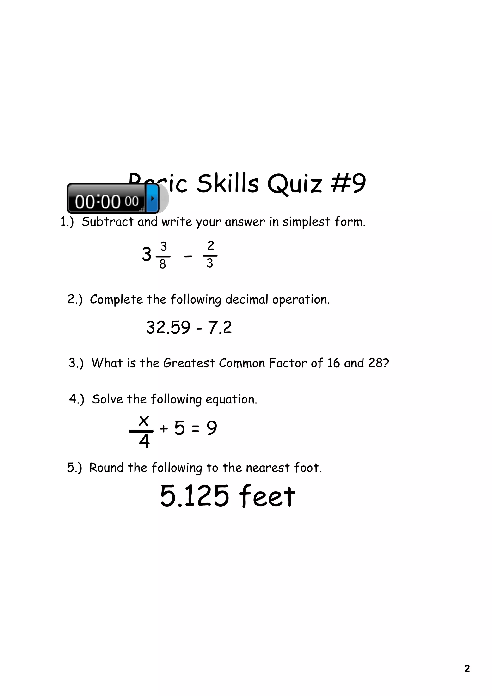 Basic Skills Quiz #9
1.) Subtract and write your answer in simplest form.

                 3       2
             3   8   -   3

 2.) Complete the following decimal operation.

              32.59 - 7.2
 3.) What is the Greatest Common Factor of 16 and 28?

 4.) Solve the following equation.
             x +5=9
             4
 5.) Round the following to the nearest foot.

                 5.125 feet




                                                        2
 