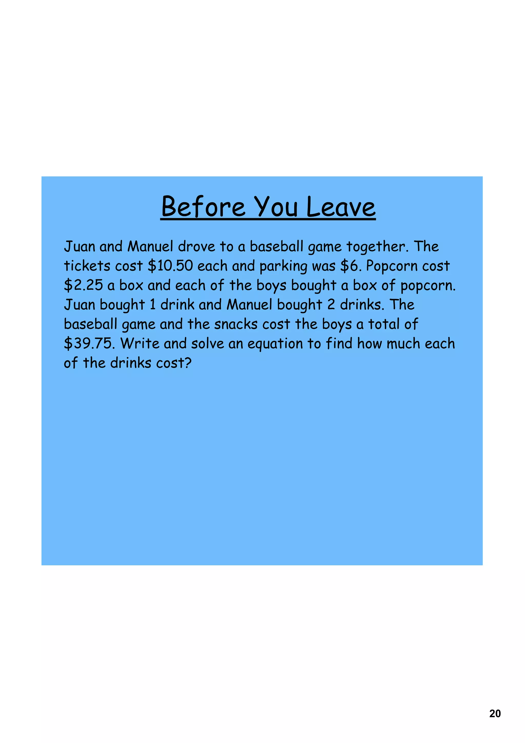 Before You Leave
Juan and Manuel drove to a baseball game together. The
tickets cost $10.50 each and parking was $6. Popcorn cost
$2.25 a box and each of the boys bought a box of popcorn.
Juan bought 1 drink and Manuel bought 2 drinks. The
baseball game and the snacks cost the boys a total of
$39.75. Write and solve an equation to find how much each
of the drinks cost?




                                                            20
 