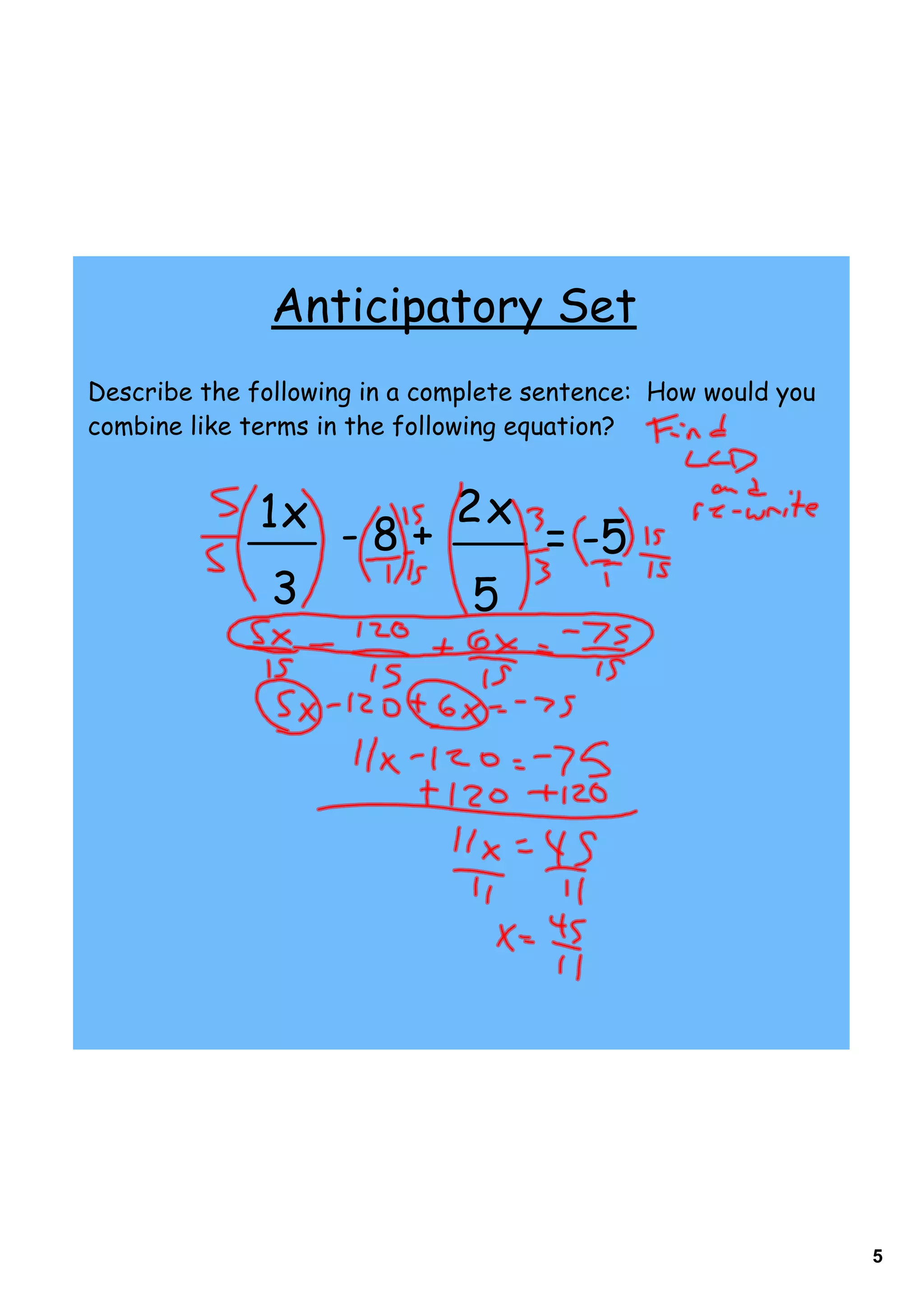 Anticipatory Set
Describe the following in a complete sentence: How would you
combine like terms in the following equation?


              1x - 8 + 2 x
                           = -5
               3        5




                                                               5
 