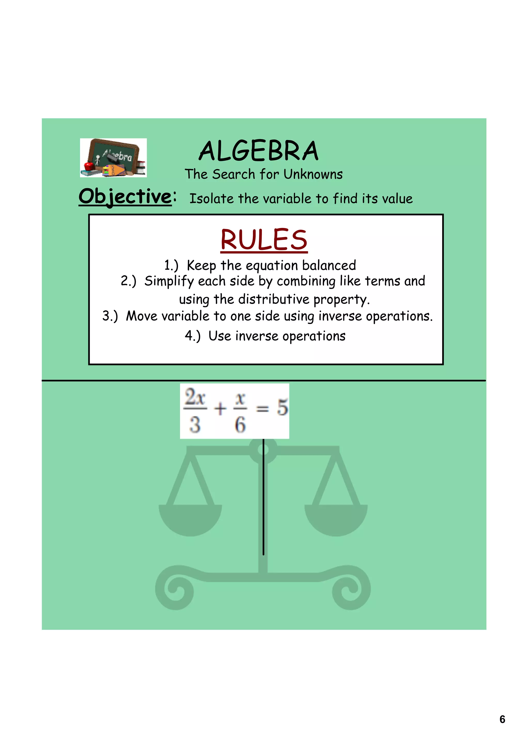 ALGEBRA
               The Search for Unknowns
Objective:      Isolate the variable to find its value


                     RULES
            1.) Keep the equation balanced
     2.) Simplify each side by combining like terms and
               using the distributive property.
  3.) Move variable to one side using inverse operations.
                4.) Use inverse operations




                                                            6
 