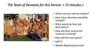 The Team of Devotees for this Service < 15 minutes >
• Which services will we initiate?
• How many devotees would be
needed?
• What would be their job
description?
• How will they receive the
necessary training?
• How will the team grow?
• SOP’s?
• Weekly Reporting Format?
 