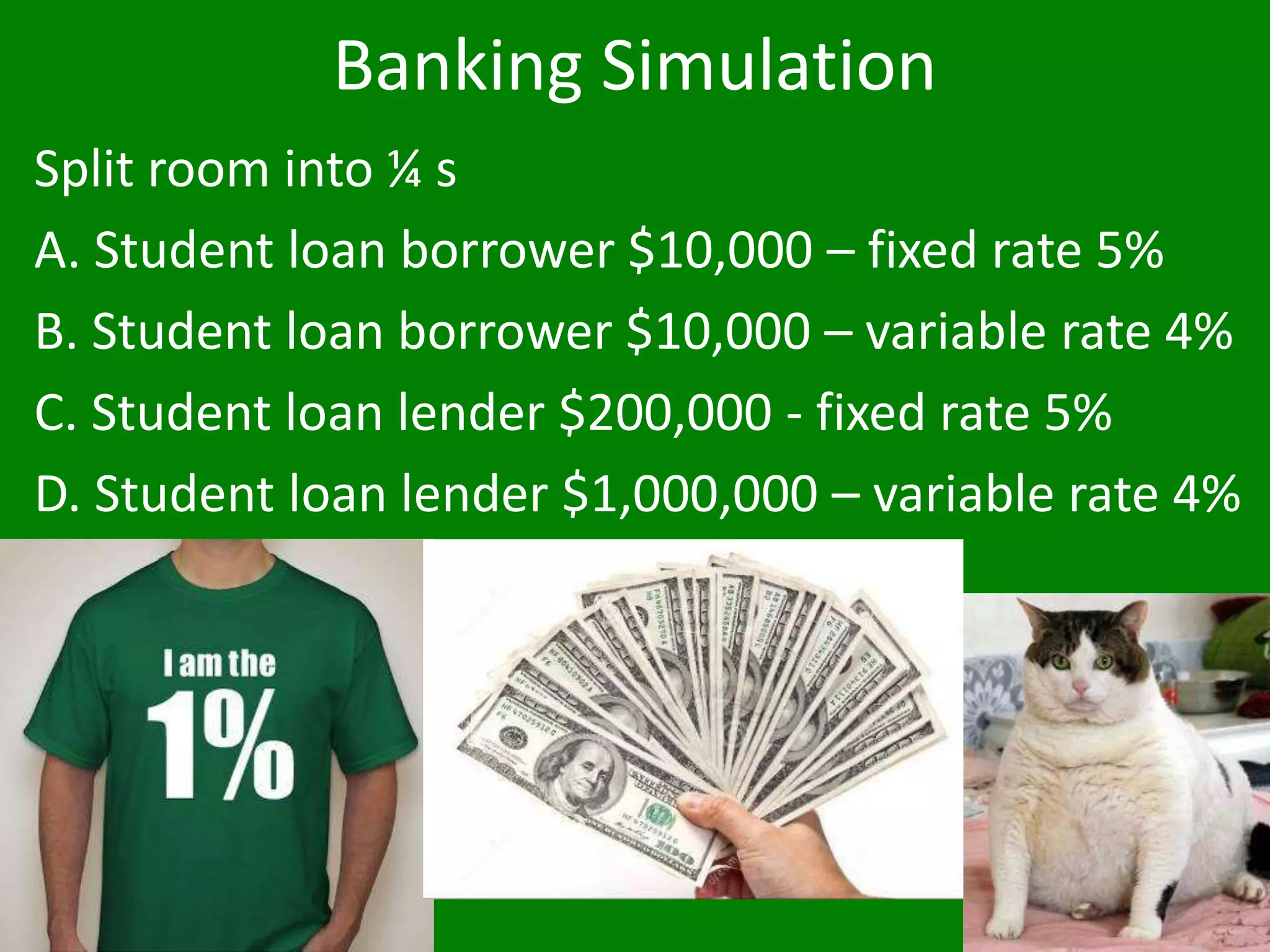 Banking Simulation
Split room into ¼ s
A. Student loan borrower $10,000 – fixed rate 5%
B. Student loan borrower $10,000 – variable rate 4%
C. Student loan lender $200,000 - fixed rate 5%
D. Student loan lender $1,000,000 – variable rate 4%
 