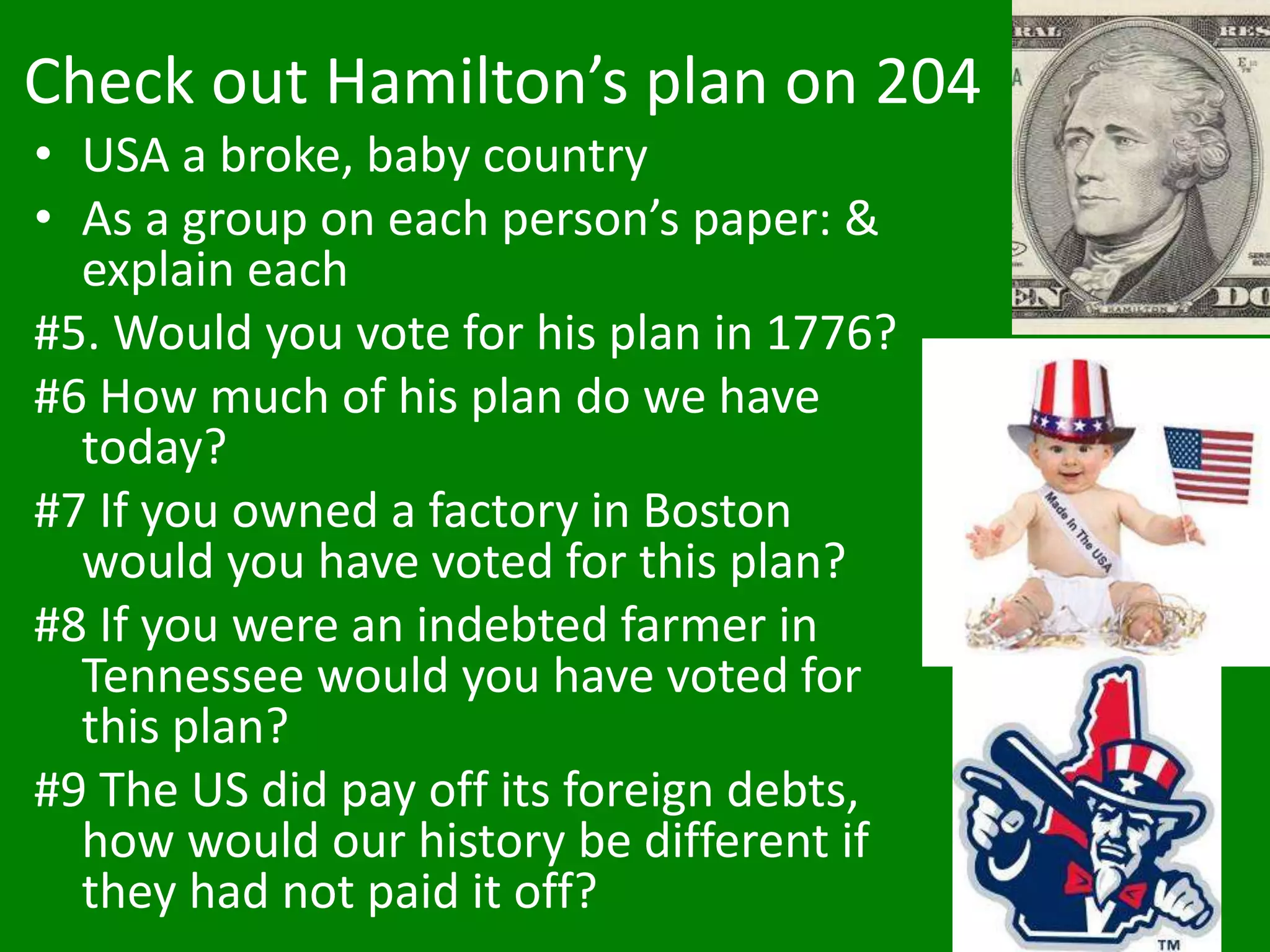 Check out Hamilton’s plan on 204
• USA a broke, baby country
• As a group on each person’s paper: &
explain each
#5. Would you vote for his plan in 1776?
#6 How much of his plan do we have
today?
#7 If you owned a factory in Boston
would you have voted for this plan?
#8 If you were an indebted farmer in
Tennessee would you have voted for
this plan?
#9 The US did pay off its foreign debts,
how would our history be different if
they had not paid it off?
 