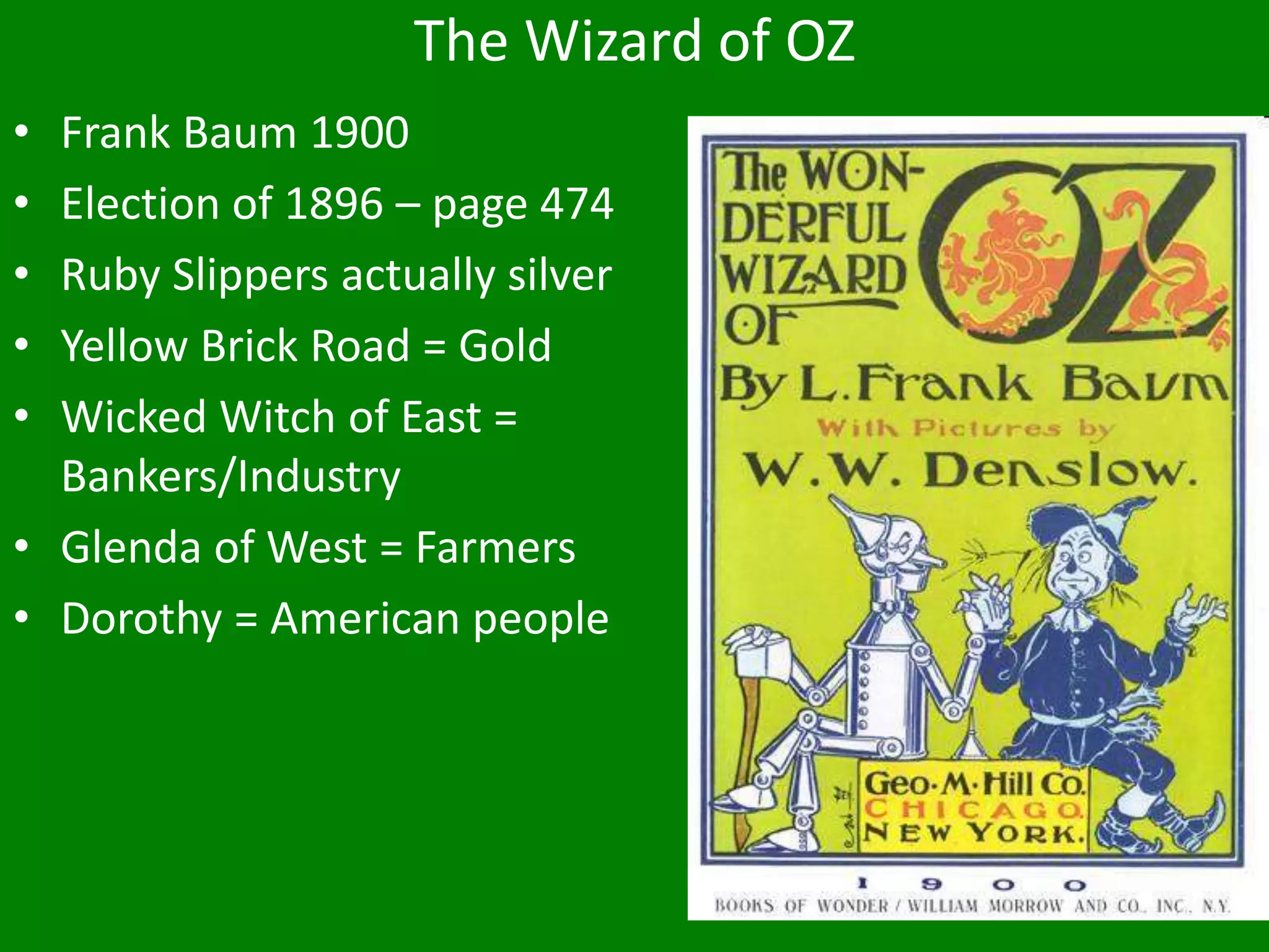 The Wizard of OZ
• Frank Baum 1900
• Election of 1896 – page 474
• Ruby Slippers actually silver
• Yellow Brick Road = Gold
• Wicked Witch of East =
Bankers/Industry
• Glenda of West = Farmers
• Dorothy = American people
 