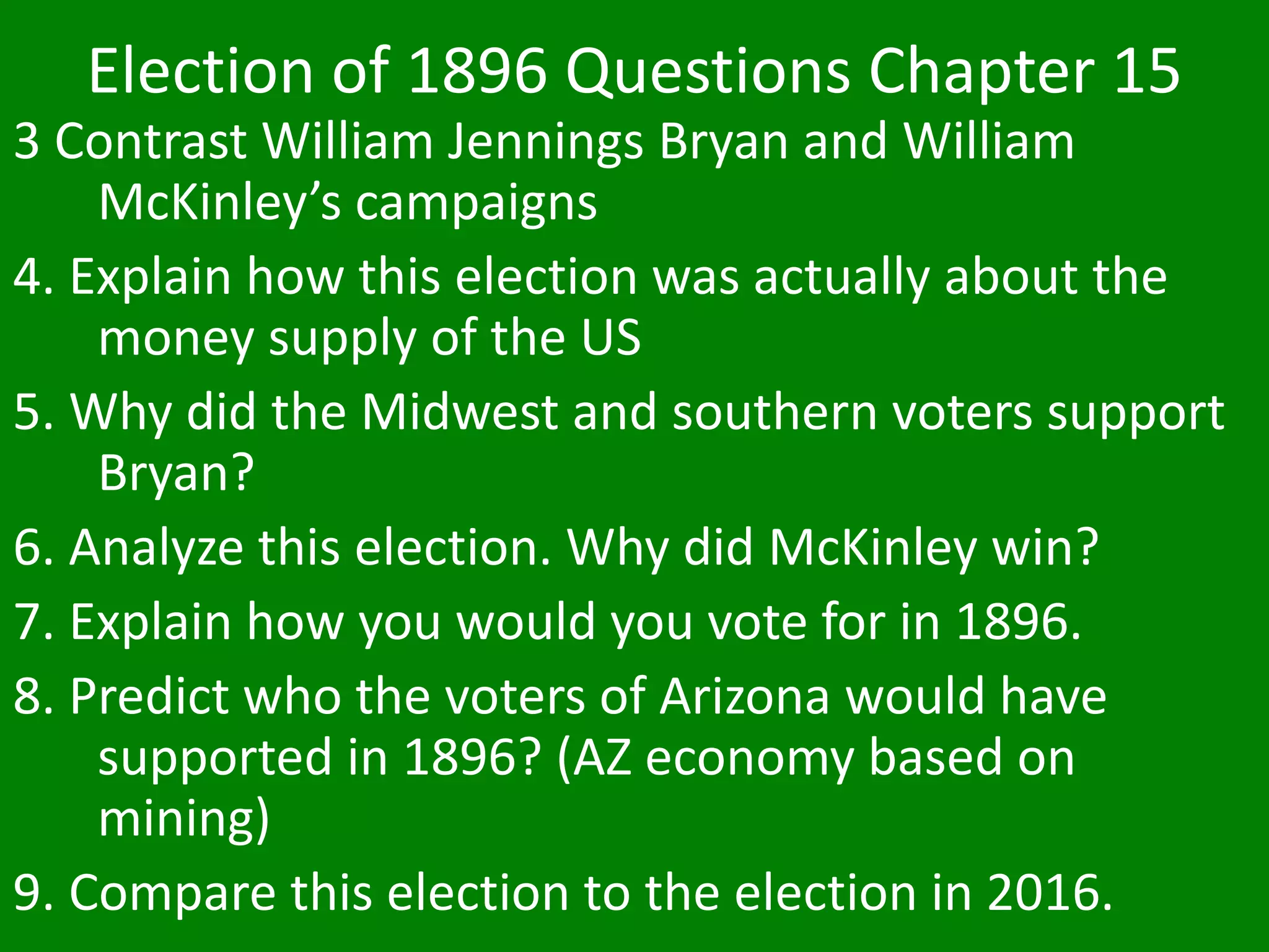 Election of 1896 Questions Chapter 15
3 Contrast William Jennings Bryan and William
McKinley’s campaigns
4. Explain how this election was actually about the
money supply of the US
5. Why did the Midwest and southern voters support
Bryan?
6. Analyze this election. Why did McKinley win?
7. Explain how you would you vote for in 1896.
8. Predict who the voters of Arizona would have
supported in 1896? (AZ economy based on
mining)
9. Compare this election to the election in 2016.
 