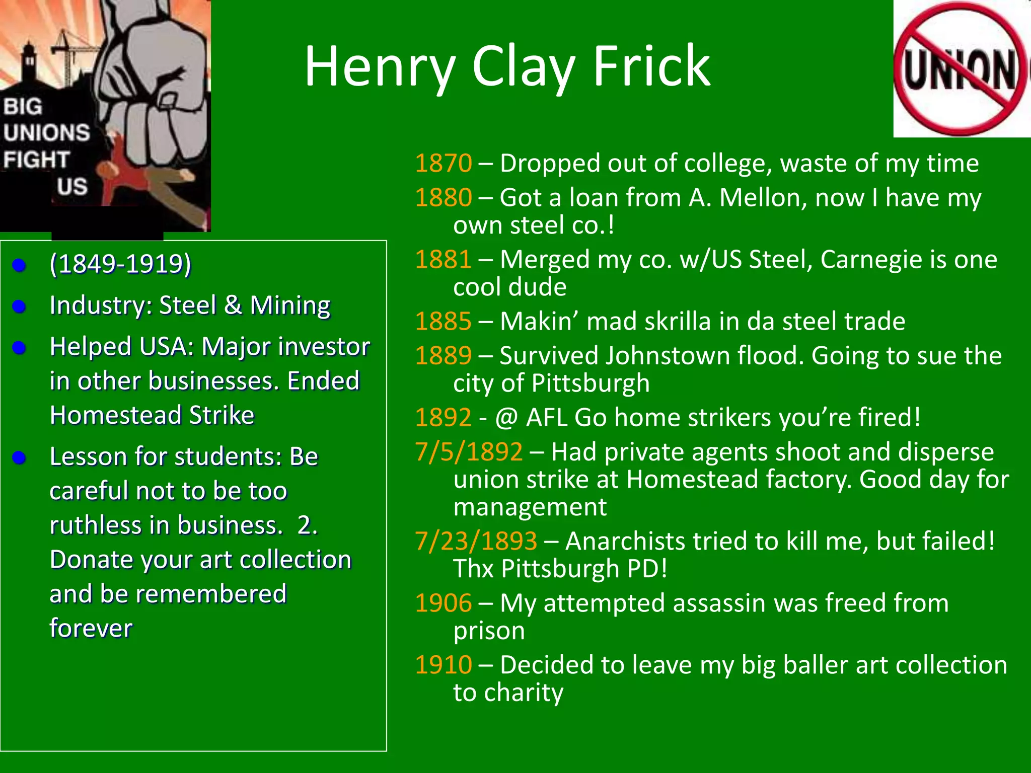 Henry Clay Frick
1870 – Dropped out of college, waste of my time
1880 – Got a loan from A. Mellon, now I have my
own steel co.!
1881 – Merged my co. w/US Steel, Carnegie is one
cool dude
1885 – Makin’ mad skrilla in da steel trade
1889 – Survived Johnstown flood. Going to sue the
city of Pittsburgh
1892 - @ AFL Go home strikers you’re fired!
7/5/1892 – Had private agents shoot and disperse
union strike at Homestead factory. Good day for
management
7/23/1893 – Anarchists tried to kill me, but failed!
Thx Pittsburgh PD!
1906 – My attempted assassin was freed from
prison
1910 – Decided to leave my big baller art collection
to charity
 (1849-1919)
 Industry: Steel & Mining
 Helped USA: Major investor
in other businesses. Ended
Homestead Strike
 Lesson for students: Be
careful not to be too
ruthless in business. 2.
Donate your art collection
and be remembered
forever
 
