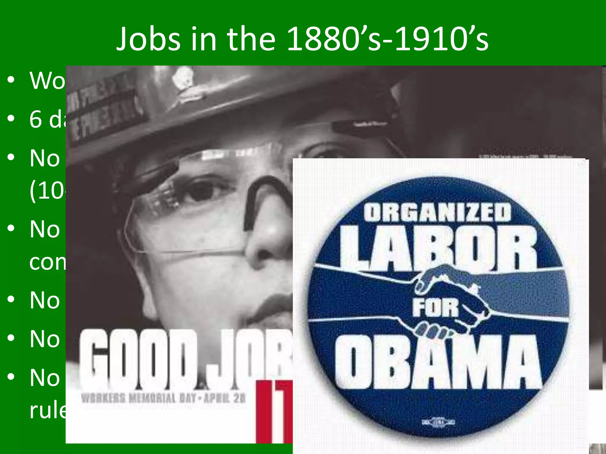 Jobs in the 1880’s-1910’s
• Work was different
• 6 day work week
• No overtime rules
(10-12 hour days)
• No workers’
compensation
• No holiday pay
• No benefits
• No discrimination
rules
 
