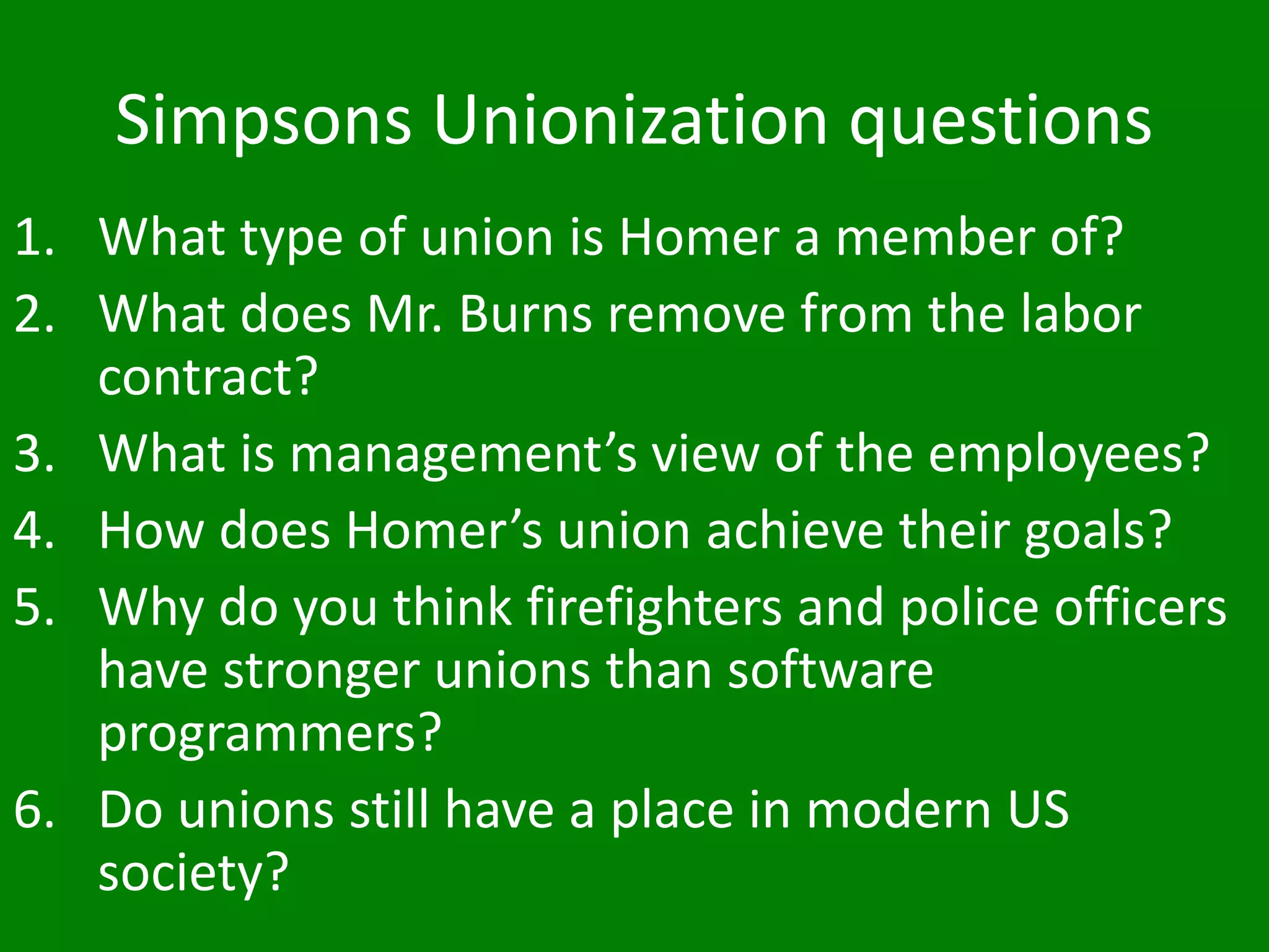 Simpsons Unionization questions
1. What type of union is Homer a member of?
2. What does Mr. Burns remove from the labor
contract?
3. What is management’s view of the employees?
4. How does Homer’s union achieve their goals?
5. Why do you think firefighters and police officers
have stronger unions than software
programmers?
6. Do unions still have a place in modern US
society?
 