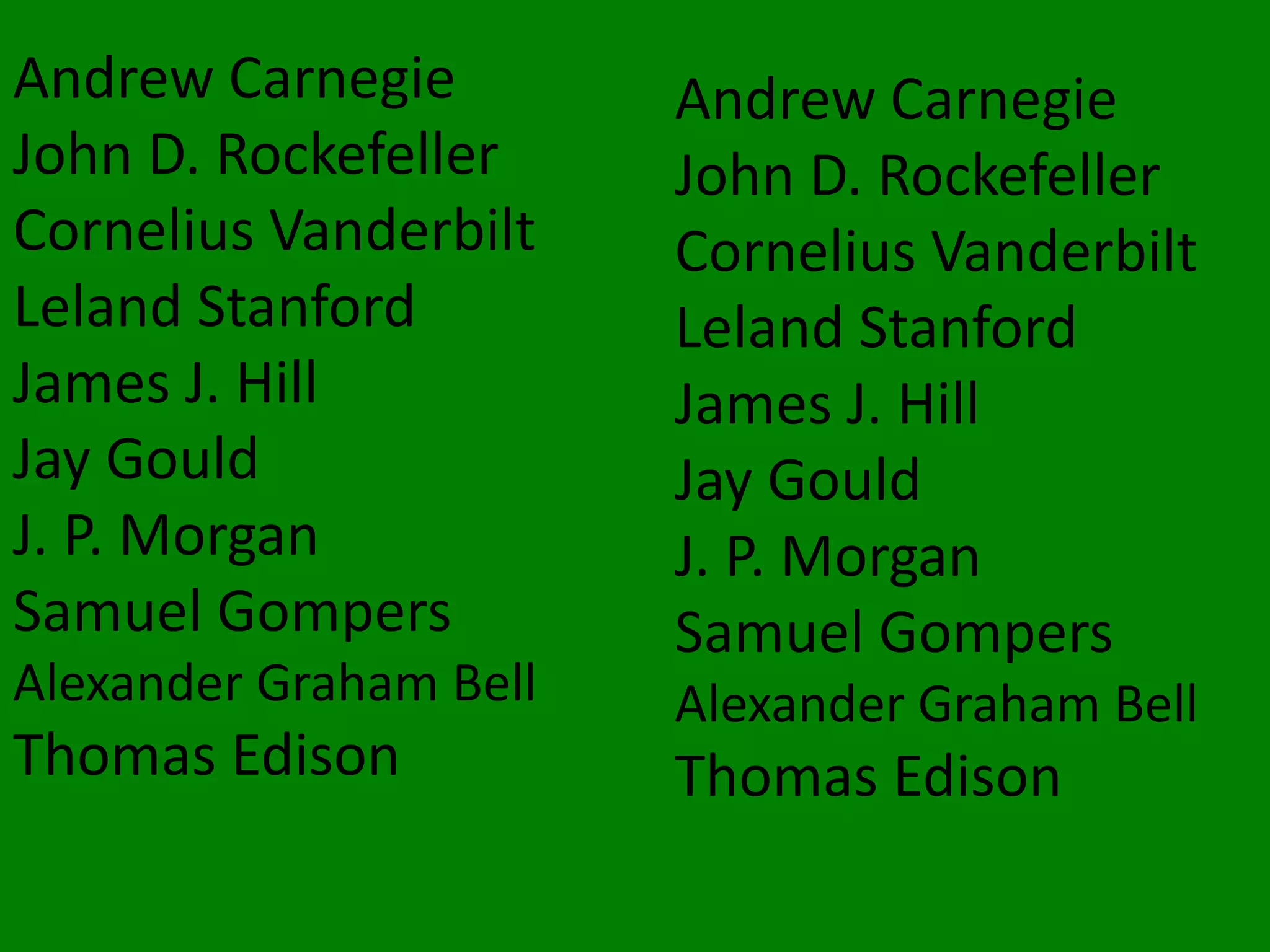 Andrew Carnegie
John D. Rockefeller
Cornelius Vanderbilt
Leland Stanford
James J. Hill
Jay Gould
J. P. Morgan
Samuel Gompers
Alexander Graham Bell
Thomas Edison
Andrew Carnegie
John D. Rockefeller
Cornelius Vanderbilt
Leland Stanford
James J. Hill
Jay Gould
J. P. Morgan
Samuel Gompers
Alexander Graham Bell
Thomas Edison
 
