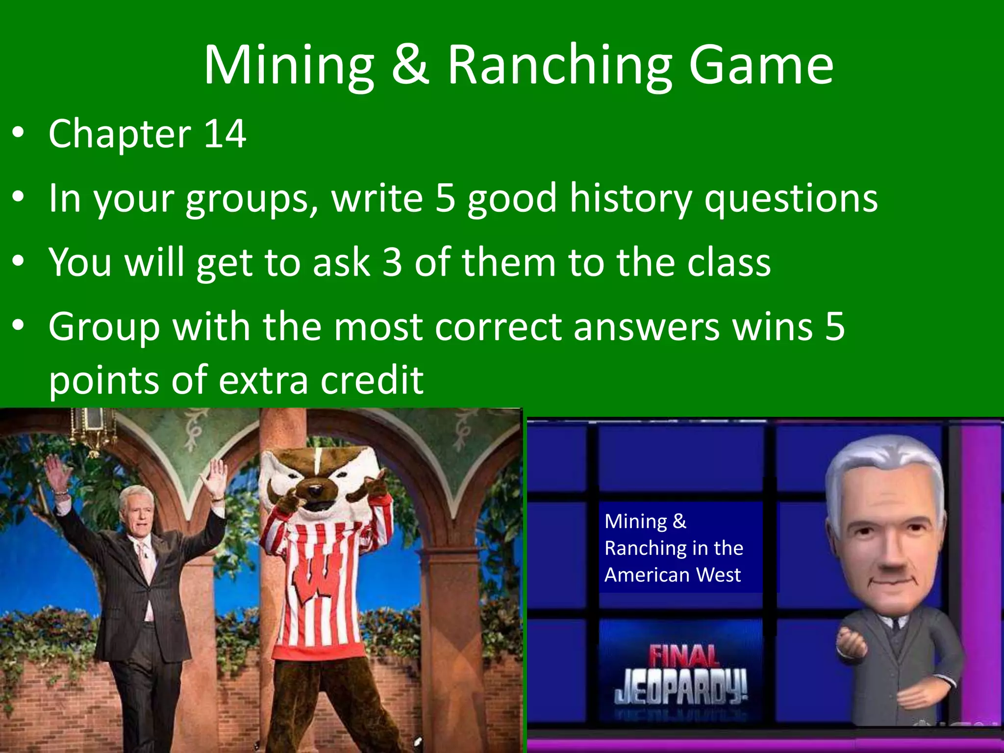 Mining & Ranching Game
• Chapter 14
• In your groups, write 5 good history questions
• You will get to ask 3 of them to the class
• Group with the most correct answers wins 5
points of extra credit
Mining &
Ranching in the
American West
 