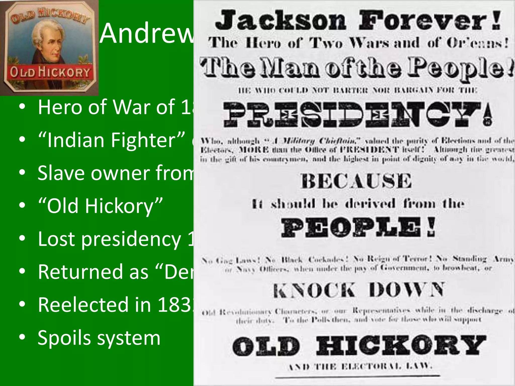 Andrew Jackson (1767-1845)
• Hero of War of 1812
• “Indian Fighter” of Florida
• Slave owner from Tennessee
• “Old Hickory”
• Lost presidency 1824
• Returned as “Democrat” 1828
• Reelected in 1832
• Spoils system
 