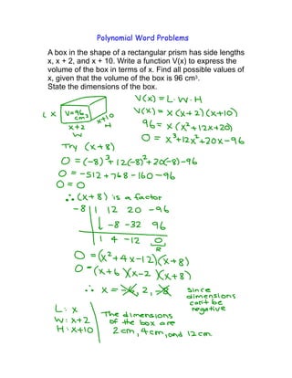 Polynomial Word Problems
A box in the shape of a rectangular prism has side lengths
x, x + 2, and x + 10. Write a function V(x) to express the
volume of the box in terms of x. Find all possible values of
x, given that the volume of the box is 96 cm3.
State the dimensions of the box.
 