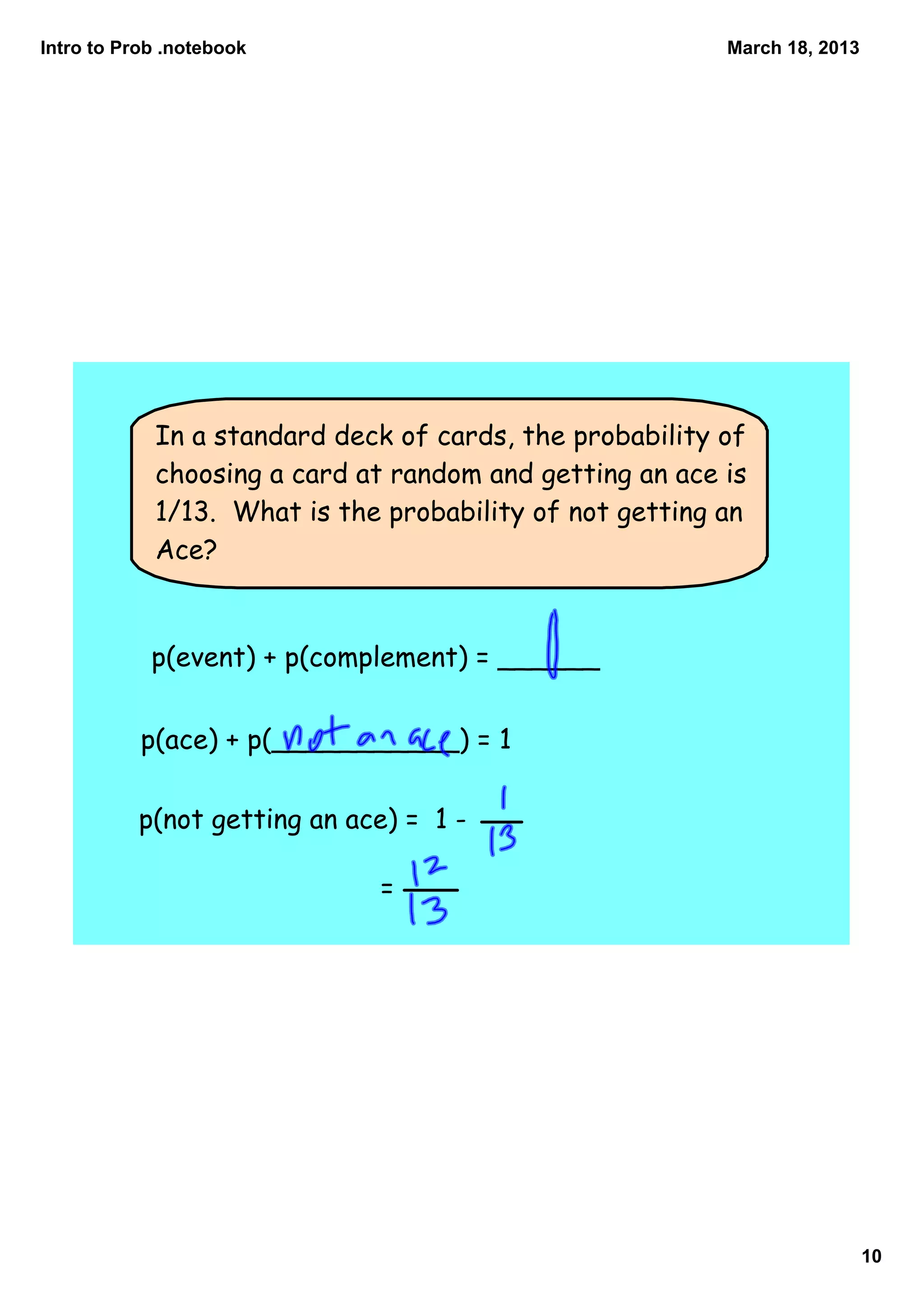 Intro to Prob .notebook                                  March 18, 2013




            In a standard deck of cards, the probability of
            choosing a card at random and getting an ace is
            1/13. What is the probability of not getting an
            Ace?


            p(event) + p(complement) = ______


           p(ace) + p(___________) = 1

          p(not getting an ace) = 1 -

                             =




                                                                          10
 