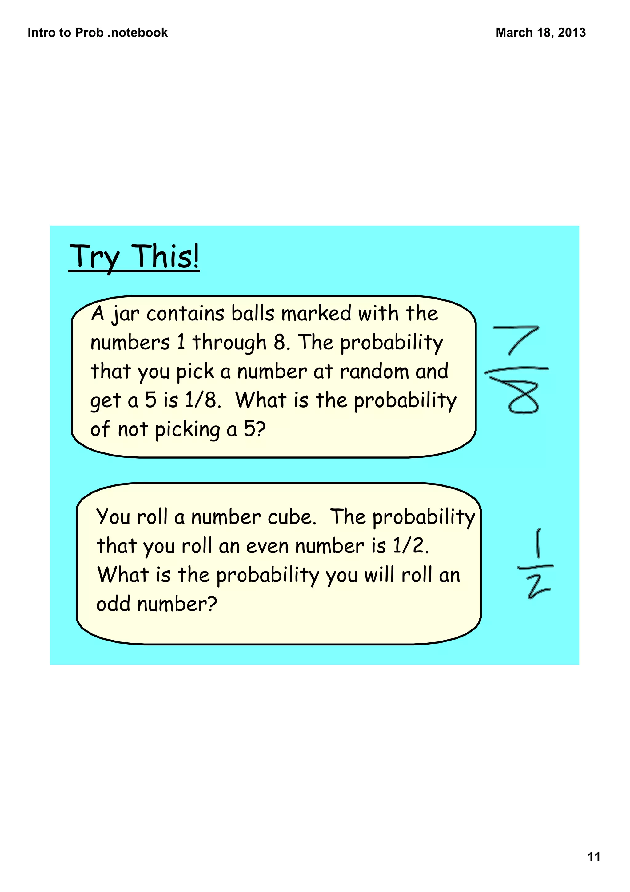 Intro to Prob .notebook                               March 18, 2013




      Try This!
          A jar contains balls marked with the
          numbers 1 through 8. The probability
          that you pick a number at random and
          get a 5 is 1/8. What is the probability
          of not picking a 5?



           You roll a number cube. The probability
           that you roll an even number is 1/2.
           What is the probability you will roll an
           odd number?




                                                                       11
 