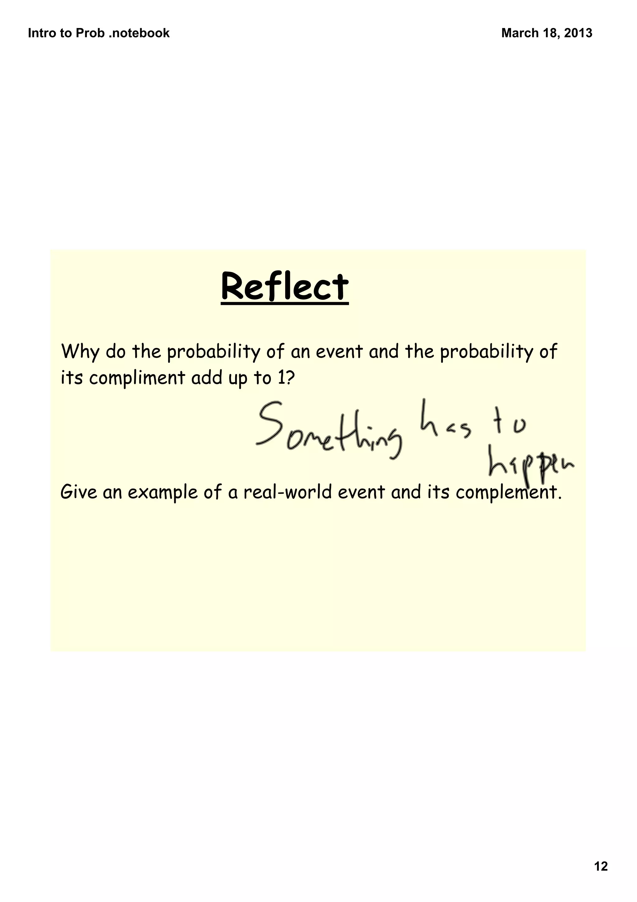 Intro to Prob .notebook                                March 18, 2013




                          Reflect
     Why do the probability of an event and the probability of
     its compliment add up to 1?




     Give an example of a real-world event and its complement.




                                                                        12
 