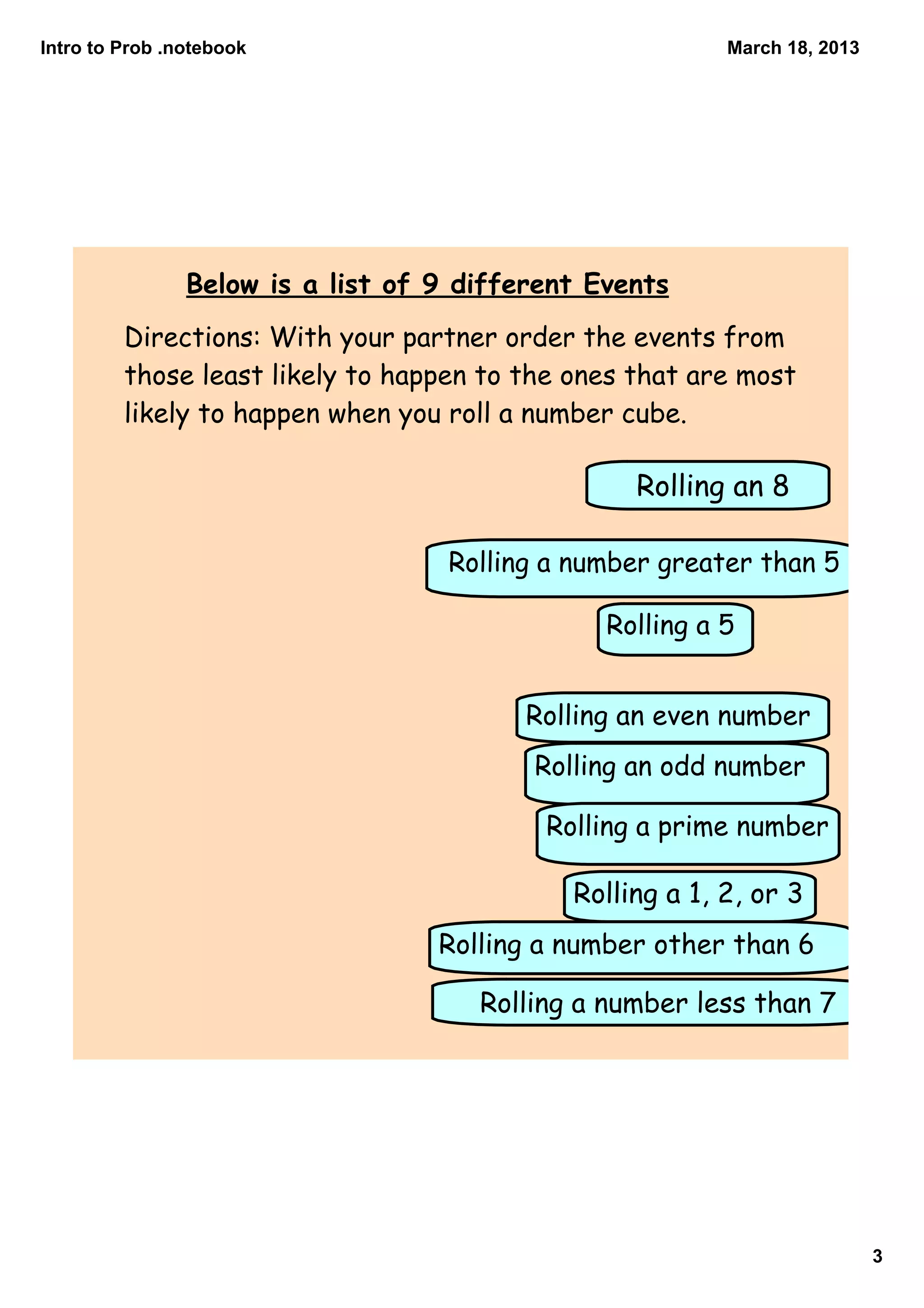 Intro to Prob .notebook                                   March 18, 2013




                Below is a list of 9 different Events
         Directions: With your partner order the events from
         those least likely to happen to the ones that are most
         likely to happen when you roll a number cube.

                                                  Rolling an 8

                                    Rolling a number greater than 5

                                                Rolling a 5


                                          Rolling an even number
                                          Rolling an odd number

                                           Rolling a prime number

                                             Rolling a 1, 2, or 3
                                   Rolling a number other than 6

                                      Rolling a number less than 7




                                                                           3
 