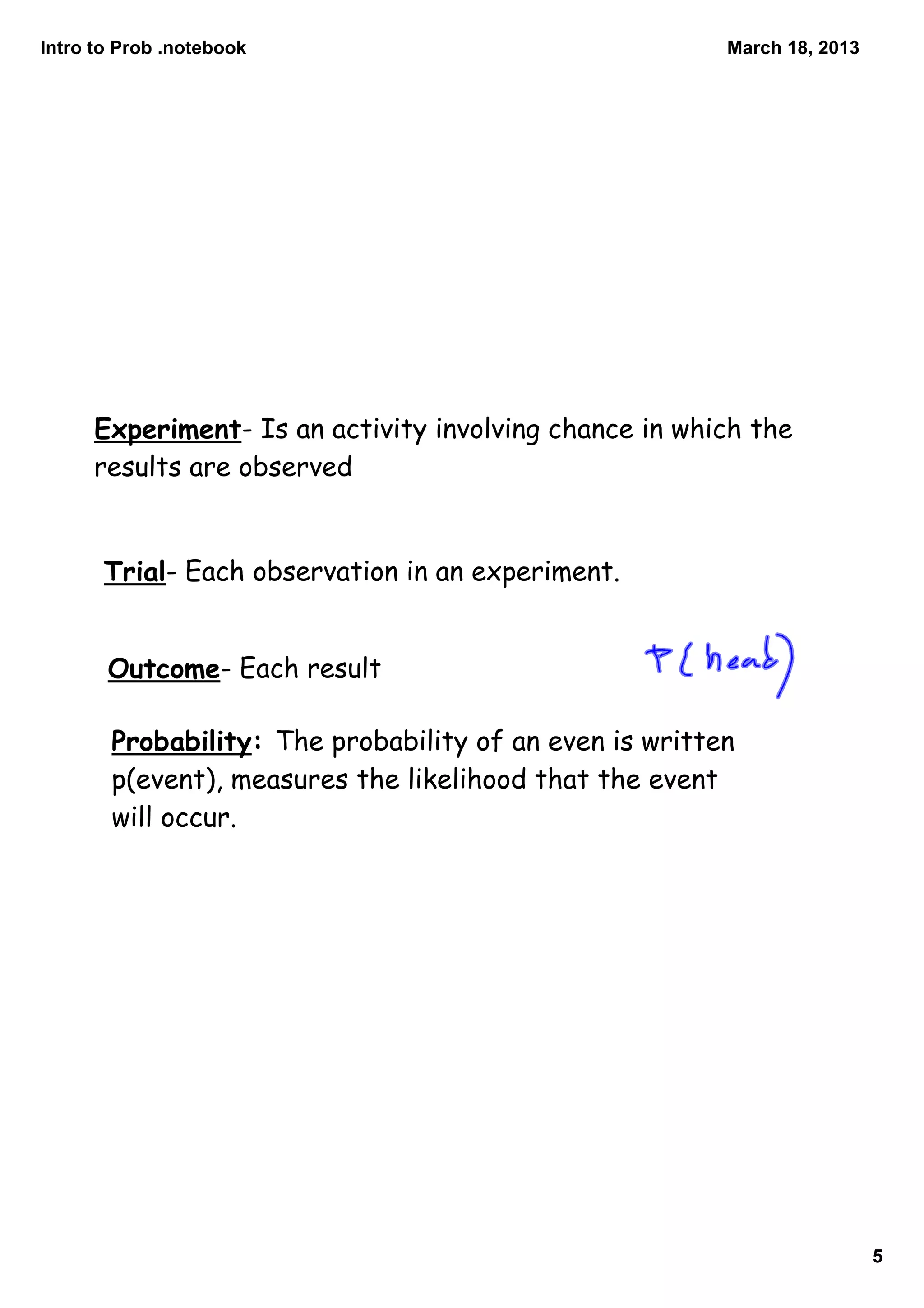 Intro to Prob .notebook                                 March 18, 2013




      Experiment- Is an activity involving chance in which the
      results are observed


       Trial- Each observation in an experiment.


       Outcome- Each result

       Probability: The probability of an even is written
       p(event), measures the likelihood that the event
       will occur.




                                                                         5
 