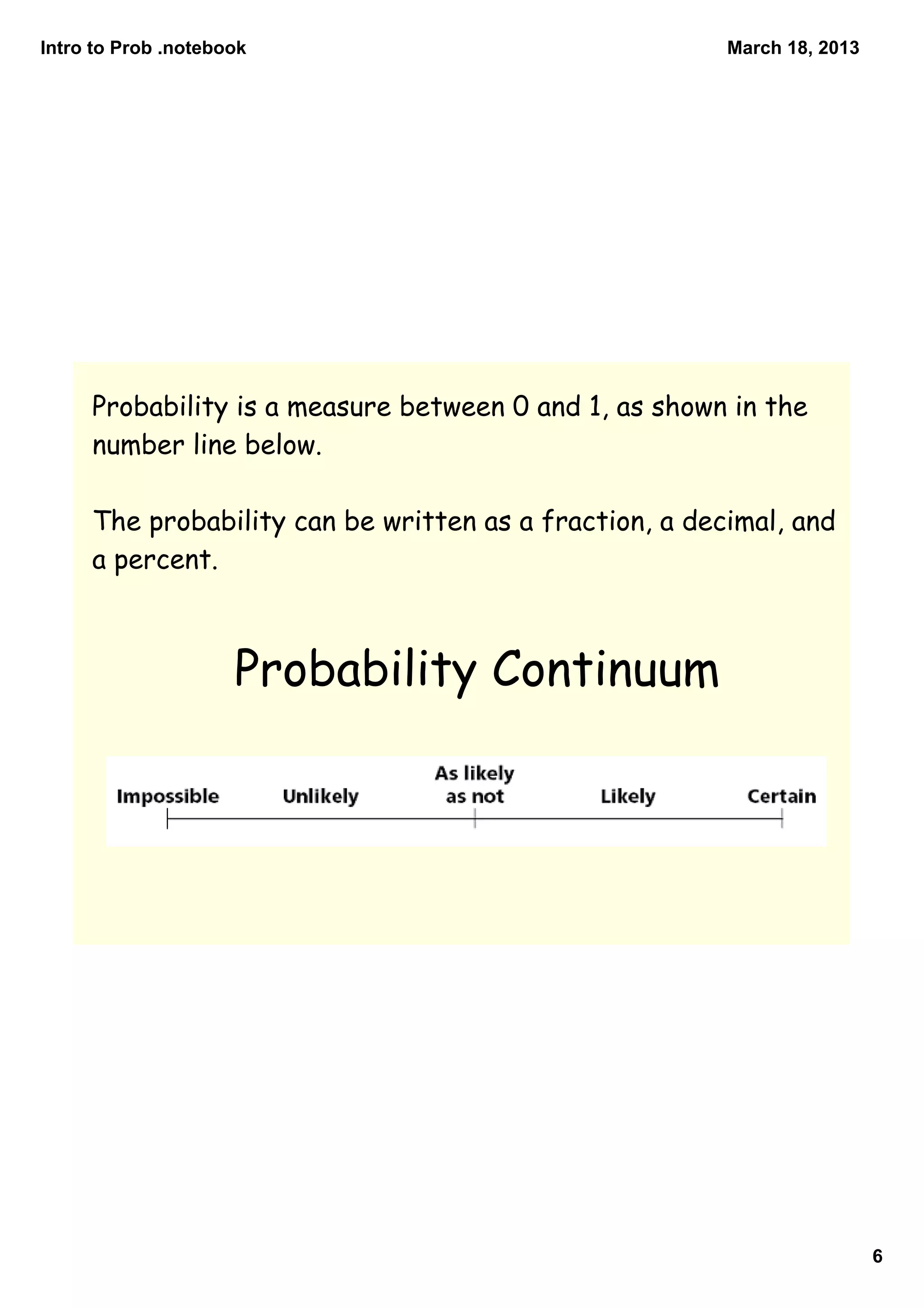 Intro to Prob .notebook                                 March 18, 2013




     Probability is a measure between 0 and 1, as shown in the
     number line below.

     The probability can be written as a fraction, a decimal, and
     a percent.



                     Probability Continuum




                                                                         6
 