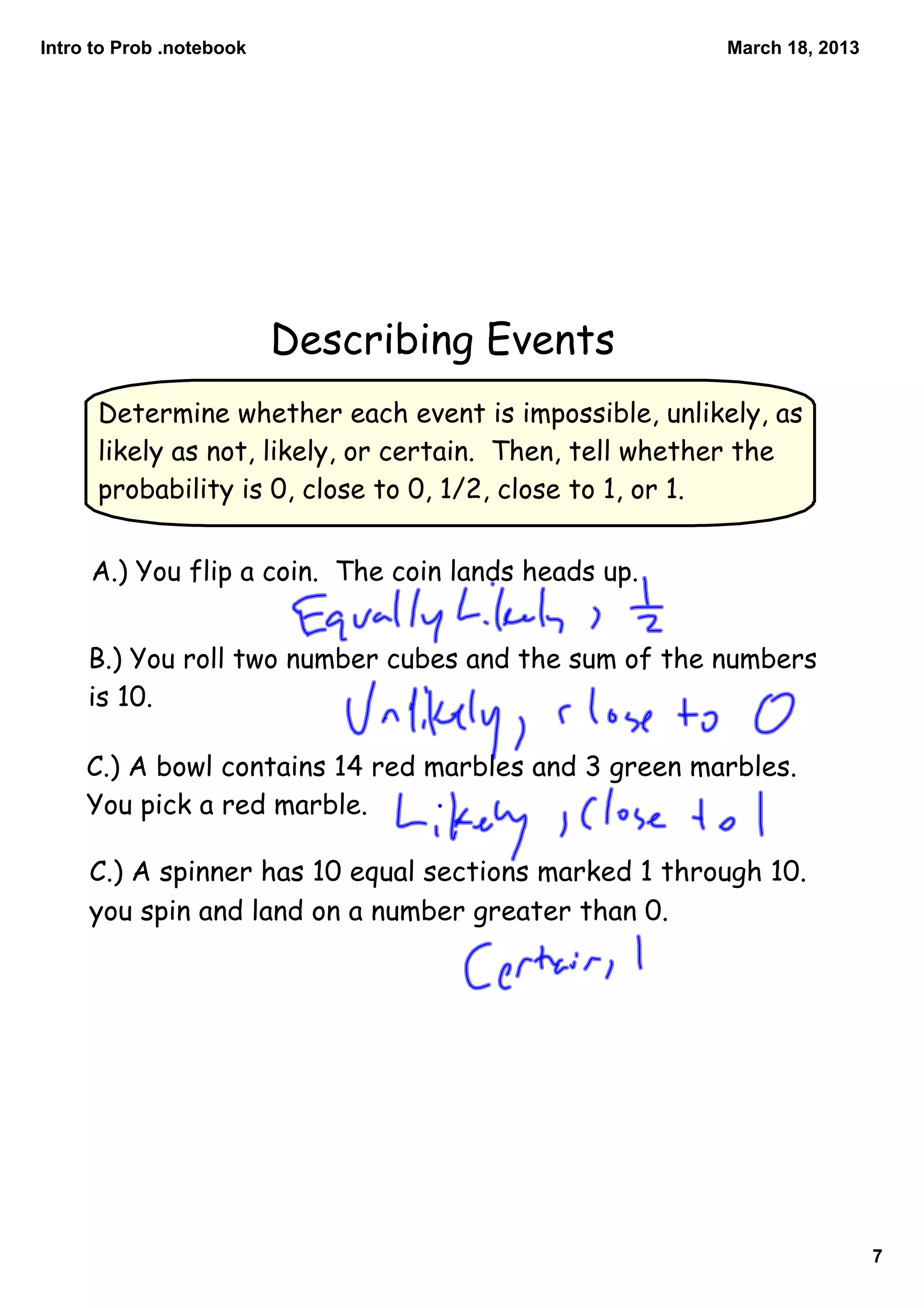 Intro to Prob .notebook                                 March 18, 2013




                          Describing Events
      Determine whether each event is impossible, unlikely, as
      likely as not, likely, or certain. Then, tell whether the
      probability is 0, close to 0, 1/2, close to 1, or 1.


     A.) You flip a coin. The coin lands heads up.


     B.) You roll two number cubes and the sum of the numbers
     is 10.

     C.) A bowl contains 14 red marbles and 3 green marbles.
     You pick a red marble.

     C.) A spinner has 10 equal sections marked 1 through 10.
     you spin and land on a number greater than 0.




                                                                         7
 
