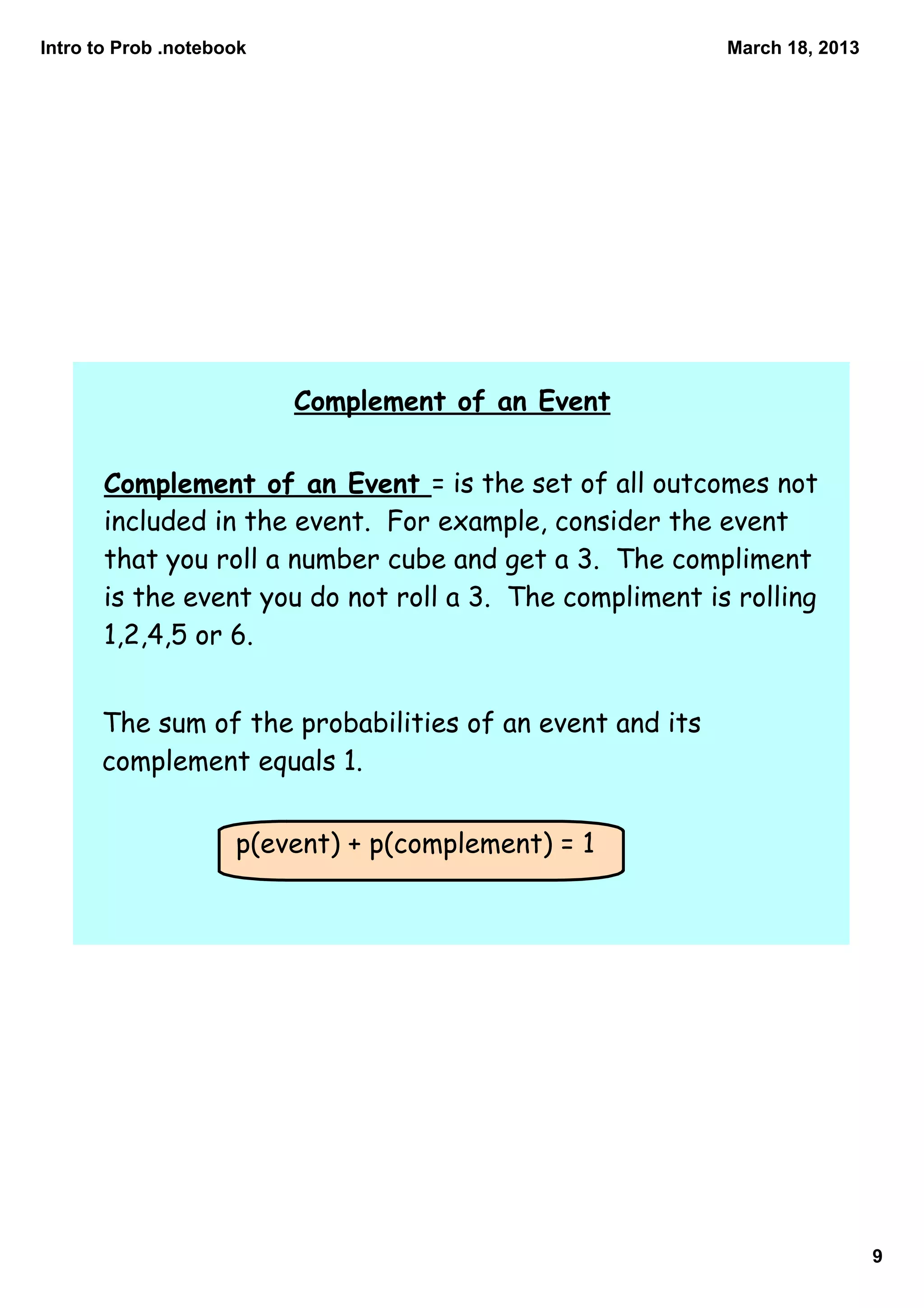 Intro to Prob .notebook                                   March 18, 2013




                          Complement of an Event


       Complement of an Event = is the set of all outcomes not
       included in the event. For example, consider the event
       that you roll a number cube and get a 3. The compliment
       is the event you do not roll a 3. The compliment is rolling
       1,2,4,5 or 6.


      The sum of the probabilities of an event and its
      complement equals 1.


                     p(event) + p(complement) = 1




                                                                           9
 