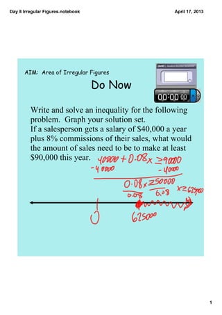 Day 8 Irregular Figures.notebook                    April 17, 2013




      AIM: Area of Irregular Figures

                                   Do Now

         Write and solve an inequality for the following 
         problem.  Graph your solution set.
         If a salesperson gets a salary of $40,000 a year 
         plus 8% commissions of their sales, what would 
         the amount of sales need to be to make at least 
         $90,000 this year.  




                                                                     1
 