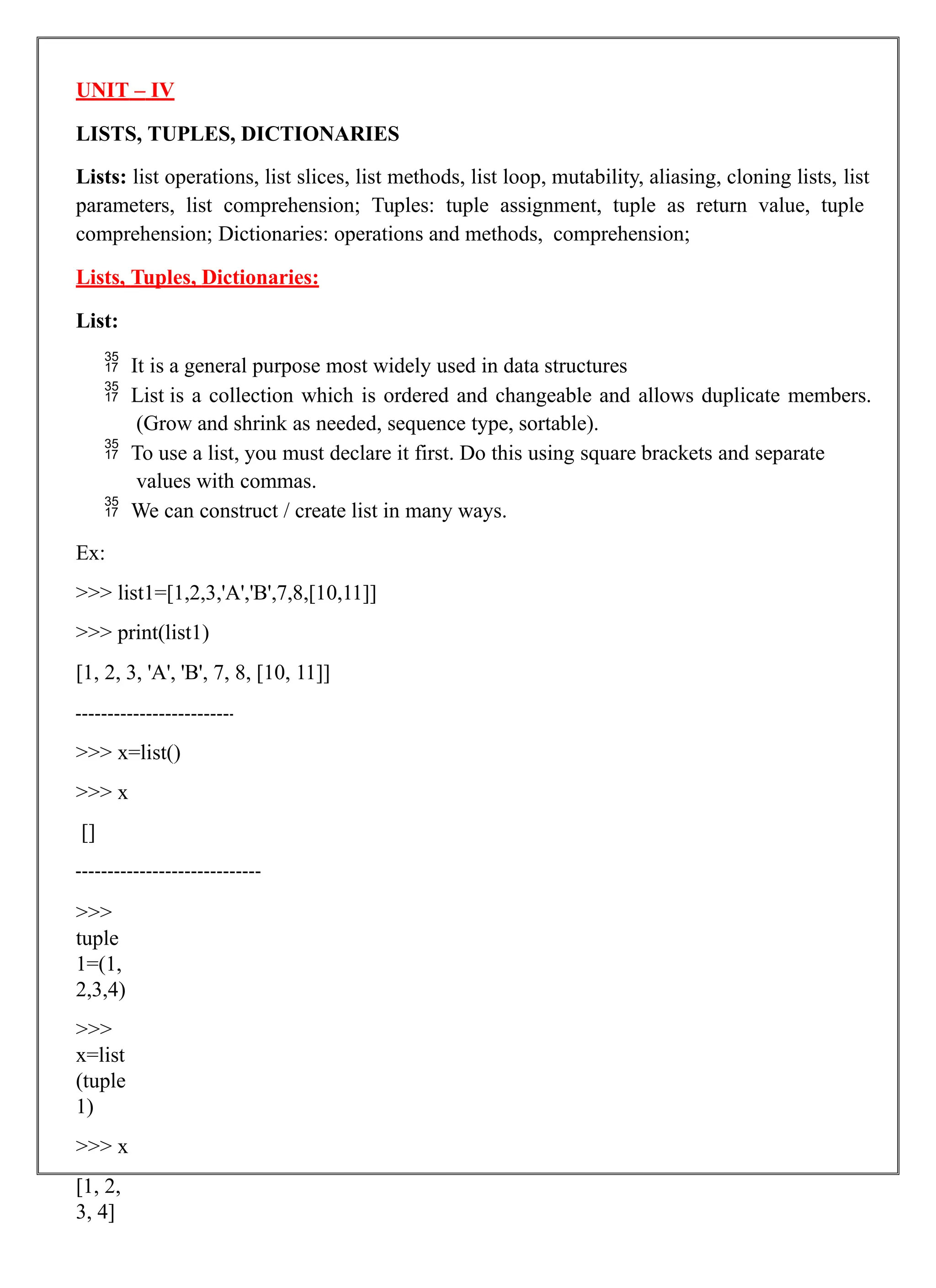 UNIT – IV
LISTS, TUPLES, DICTIONARIES
Lists: list operations, list slices, list methods, list loop, mutability, aliasing, cloning lists, list
parameters, list comprehension; Tuples: tuple assignment, tuple as return value, tuple
comprehension; Dictionaries: operations and methods, comprehension;
Lists, Tuples, Dictionaries:
List:
 It is a general purpose most widely used in data structures
 List is a collection which is ordered and changeable and allows duplicate members.
(Grow and shrink as needed, sequence type, sortable).
 To use a list, you must declare it first. Do this using square brackets and separate
values with commas.
 We can construct / create list in many ways.
Ex:
>>> list1=[1,2,3,'A','B',7,8,[10,11]]
>>> print(list1)
[1, 2, 3, 'A', 'B', 7, 8, [10, 11]]
>>> x=list()
>>> x
[]
>>>
tuple
1=(1,
2,3,4)
>>>
x=list
(tuple
1)
>>> x
[1, 2,
3, 4]
 