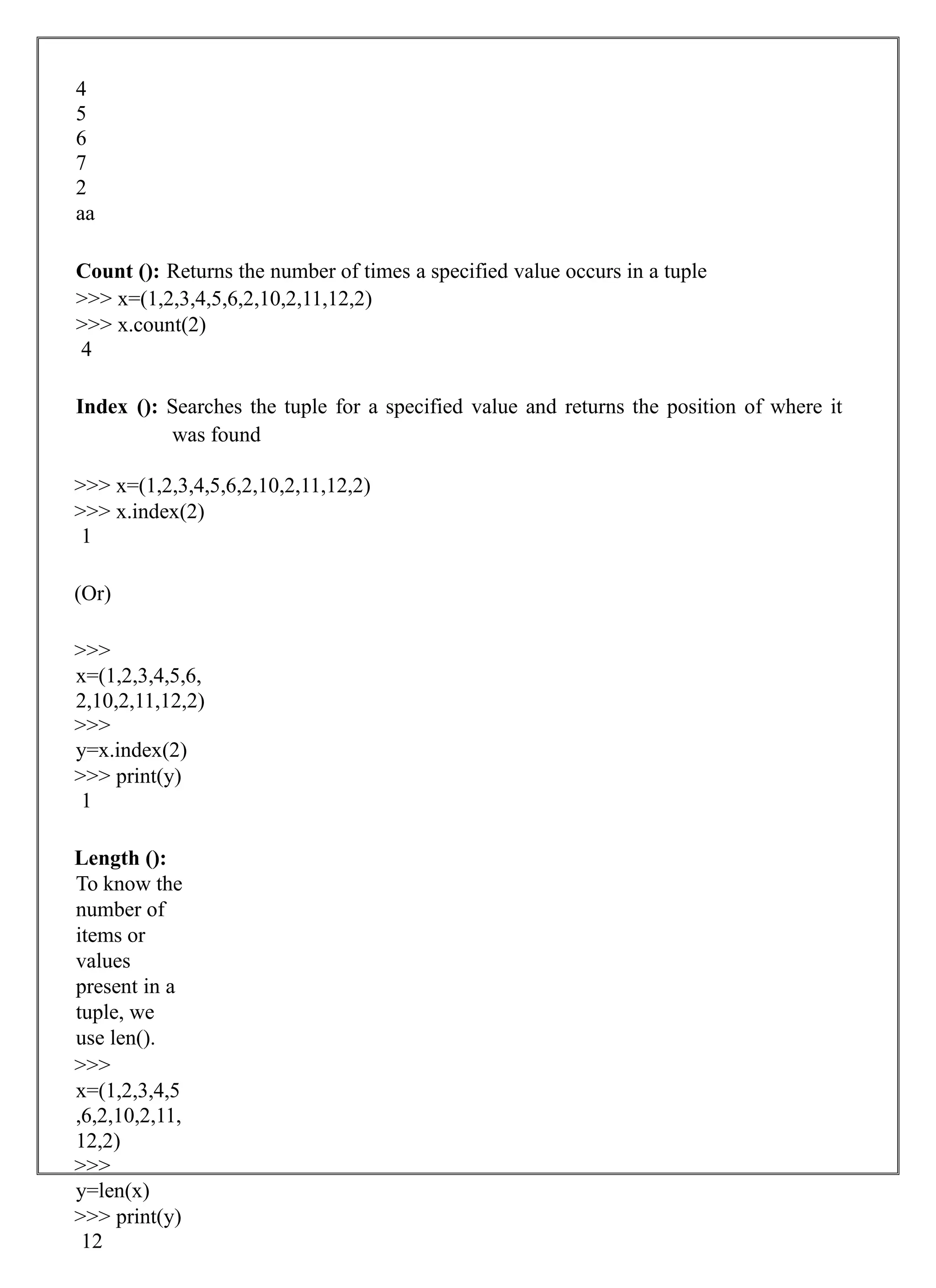 4
5
6
7
2
aa
Count (): Returns the number of times a specified value occurs in a tuple
>>> x=(1,2,3,4,5,6,2,10,2,11,12,2)
>>> x.count(2)
4
Index (): Searches the tuple for a specified value and returns the position of where it
was found
>>> x=(1,2,3,4,5,6,2,10,2,11,12,2)
>>> x.index(2)
1
(Or)
>>>
x=(1,2,3,4,5,6,
2,10,2,11,12,2)
>>>
y=x.index(2)
>>> print(y)
1
Length ():
To know the
number of
items or
values
present in a
tuple, we
use len().
>>>
x=(1,2,3,4,5
,6,2,10,2,11,
12,2)
>>>
y=len(x)
>>> print(y)
12
 